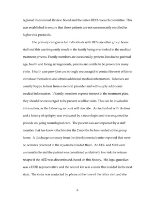 6
regional Institutional Review Board and the states DDD research committee. This
was established to ensure that these patients are not unnecessarily enrolled in
higher risk protocols.
The primary caregivers for individuals with DD’s are often group home
staff and this can frequently result in the family being overlooked in the medical
treatment process. Family members are occasionally present, but due to parental
age, health and living arrangements, parents are unable to be present for many
visits. Health care providers are strongly encouraged to contact the next of kin to
introduce themselves and obtain additional medical information. Relatives are
usually happy to hear from a medical provider and will supply additional
medical information. If family members express interest in the treatment plan,
they should be encouraged to be present at office visits. This can be invaluable
information, as the following account will describe. An individual with Autism
and a history of epilepsy was evaluated by a neurologist and was requested to
provide on-going neurological care. The patient was accompanied by a staff
member that has known the him for the 2 months he has resided at the group
home. A discharge summary from the developmental center reported that were
no seizures observed in the 4 years he resided there. An EEG and MRI were
unremarkable and the patient was considered a relatively low risk for seizure
relapse if the AED was discontinued, based on this history. His legal guardian
was a DDD representative and the next of kin was a sister that resided in the next
state. The sister was contacted by phone at the time of the office visit and she
 