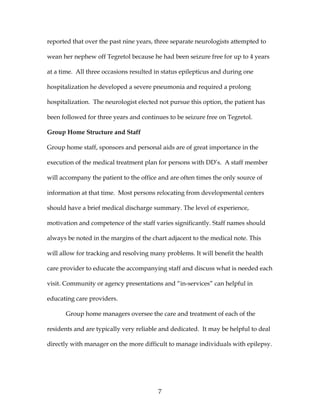 7
reported that over the past nine years, three separate neurologists attempted to
wean her nephew off Tegretol because he had been seizure free for up to 4 years
at a time. All three occasions resulted in status epilepticus and during one
hospitalization he developed a severe pneumonia and required a prolong
hospitalization. The neurologist elected not pursue this option, the patient has
been followed for three years and continues to be seizure free on Tegretol.
Group Home Structure and Staff
Group home staff, sponsors and personal aids are of great importance in the
execution of the medical treatment plan for persons with DD’s. A staff member
will accompany the patient to the office and are often times the only source of
information at that time. Most persons relocating from developmental centers
should have a brief medical discharge summary. The level of experience,
motivation and competence of the staff varies significantly. Staff names should
always be noted in the margins of the chart adjacent to the medical note. This
will allow for tracking and resolving many problems. It will benefit the health
care provider to educate the accompanying staff and discuss what is needed each
visit. Community or agency presentations and “in-services” can helpful in
educating care providers.
Group home managers oversee the care and treatment of each of the
residents and are typically very reliable and dedicated. It may be helpful to deal
directly with manager on the more difficult to manage individuals with epilepsy.
 