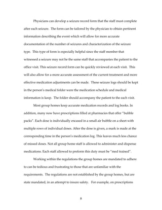 8
Physicians can develop a seizure record form that the staff must complete
after each seizure. The form can be tailored by the physician to obtain pertinent
information describing the event which will allow for more accurate
documentation of the number of seizures and characterization of the seizure
type. This type of form is especially helpful since the staff member that
witnessed a seizure may not be the same staff that accompanies the patient to the
office visit. This seizure record form can be quickly reviewed at each visit. This
will also allow for a more accurate assessment of the current treatment and more
effective medication adjustments can be made. These seizure logs should be kept
in the person’s medical folder were the medication schedule and medical
information is keep. The folder should accompany the patient to the each visit.
Most group homes keep accurate medication records and log books. In
addition, many now have prescriptions filled at pharmacies that offer “bubble
packs”. Each dose is individually encased in a small air bubble on a sheet with
multiple rows of individual doses. After the dose is given, a mark is made at the
corresponding time in the person’s medication log. This leaves much less chance
of missed doses. Not all group home staff is allowed to administer and dispense
medications. Each staff allowed to preform this duty must be “med trained”.
Working within the regulations the group homes are mandated to adhere
to can be tedious and frustrating to those that are unfamiliar with the
requirements. The regulations are not established by the group homes, but are
state mandated, in an attempt to insure safety. For example, on prescriptions
 