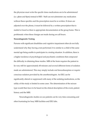 9
the physician must write the specific times medications are to be administered
(i.e. q8am and 8pm) instead of BID. Staff can not administer any medication
without these specifics and the prescription must be re-written. If doses are
adjusted over the phone, it must be followed by a written prescription that is
mailed or faxed so there is appropriate documentation at the group home. This is
problematic when these changes are made during on-call hours.
Neurodiagnostic Testing
Persons with significant disabilities and cognitive impairment often do not fully
understand why they having a test performed. It is similar to a child of the same
mental age being unable to participate in a testing situation. In addition, there is
a higher incidence of psychological and psychiatric conditions that compound
the difficulty in obtaining these studies. MRI of the brain requires the patient to
lie very still for approximately 40 minutes and several different forms of sedation
made are administered. This may simply include oral benzodiazepines or require
conscious sedation provided by the anesthesiologists. An EEG can be
significantly altered or suppressed with many of the sedating medications, so the
utility of this study is limited in some cases. The determination of the seizure
type would then have to be based on the clinical description of the event, patient
history and the MRI.
Neurodiagnostic studies on our patients can be very time consuming and
often frustrating for busy MRI facilities and EEG labs.
 