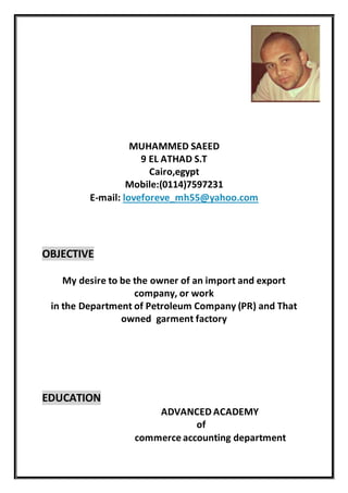 MUHAMMED SAEED
9 EL ATHAD S.T
Cairo,egypt
Mobile:(0114)7597231
E-mail: loveforeve_mh55@yahoo.com
OBJECTIVE
My desire to be the owner of an import and export
company, or work
in the Department of Petroleum Company (PR) and That
owned garment factory
EDUCATION
ADVANCED ACADEMY
of
commerce accounting department
 