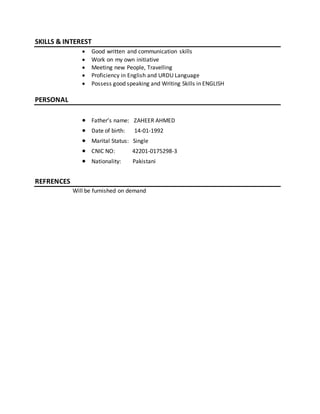 SKILLS & INTEREST
 Good written and communication skills
 Work on my own initiative
 Meeting new People, Travelling
 Proficiency in English and URDU Language
 Possess good speaking and Writing Skills in ENGLISH
PERSONAL
 Father’s name: ZAHEER AHMED
 Date of birth: 14-01-1992
 Marital Status: Single
 CNIC NO: 42201-0175298-3
 Nationality: Pakistani
REFRENCES
Will be furnished on demand
 