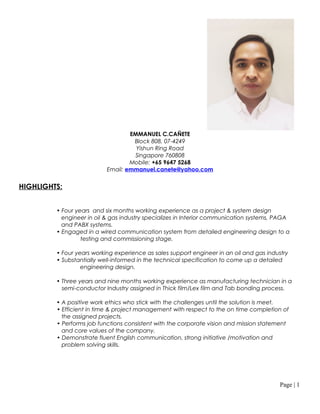 EMMANUEL C.CAÑETE
Block 808, 07-4249
Yishun Ring Road
Singapore 760808
Mobile: +65 9647 5268
Email: emmanuel.canete@yahoo.com
HIGHLIGHTS:
• Four years and six months working experience as a project & system design
engineer in oil & gas industry specializes in Interior communication systems, PAGA
and PABX systems.
• Engaged in a wired communication system from detailed engineering design to a
testing and commissioning stage.
• Four years working experience as sales support engineer in an oil and gas industry
• Substantially well-informed in the technical specification to come up a detailed
engineering design.
• Three years and nine months working experience as manufacturing technician in a
semi-conductor Industry assigned in Thick film/Lex film and Tab bonding process.
• A positive work ethics who stick with the challenges until the solution is meet.
• Efficient in time & project management with respect to the on time completion of
the assigned projects.
• Performs job functions consistent with the corporate vision and mission statement
and core values of the company.
• Demonstrate fluent English communication, strong initiative /motivation and
problem solving skills.
Page | 1
 
