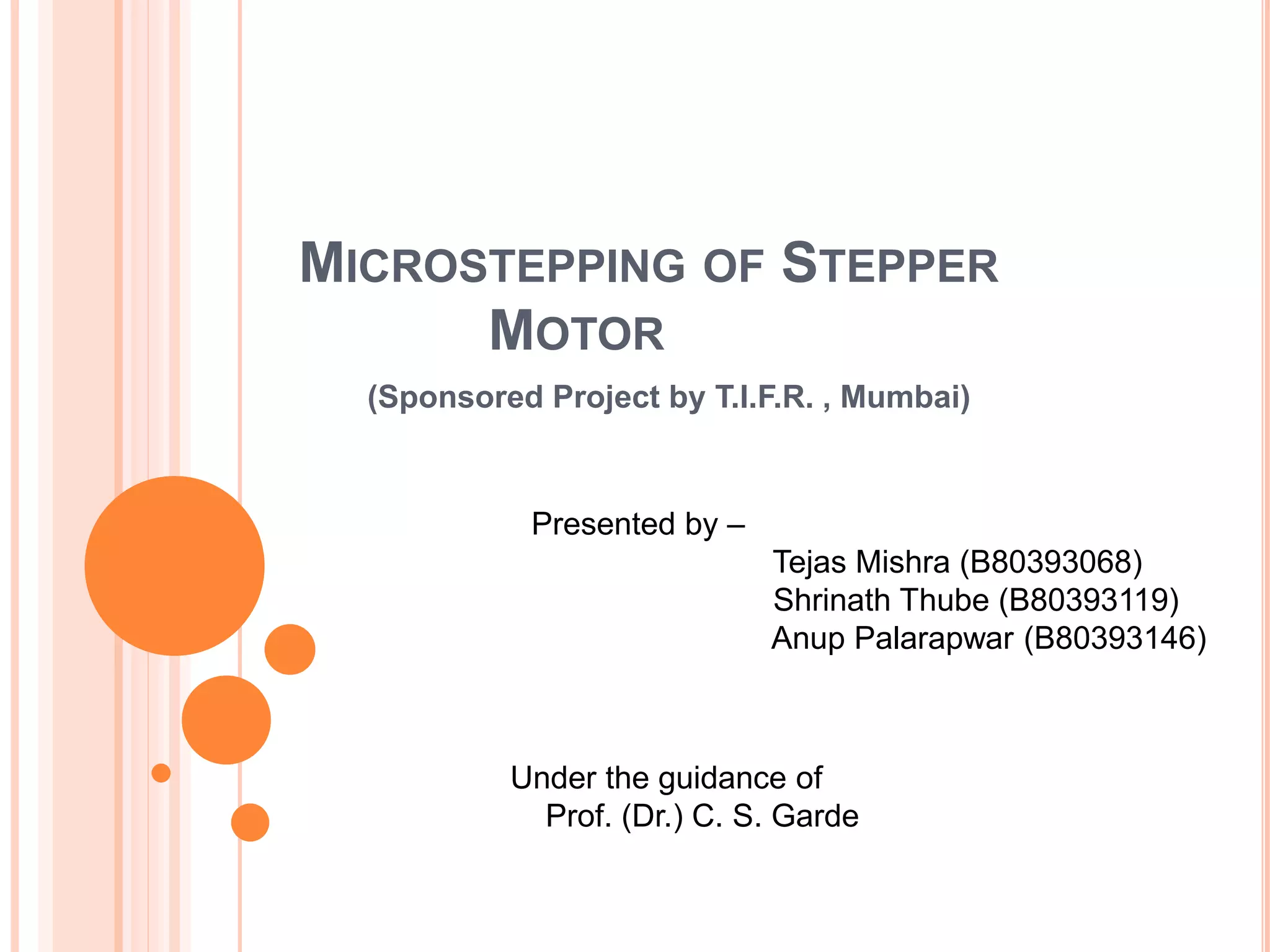 MICROSTEPPING OF STEPPER
MOTOR
(Sponsored Project by T.I.F.R. , Mumbai)
Presented by –
Tejas Mishra (B80393068)
Shrinath Thube (B80393119)
Anup Palarapwar (B80393146)
Under the guidance of
Prof. (Dr.) C. S. Garde
 