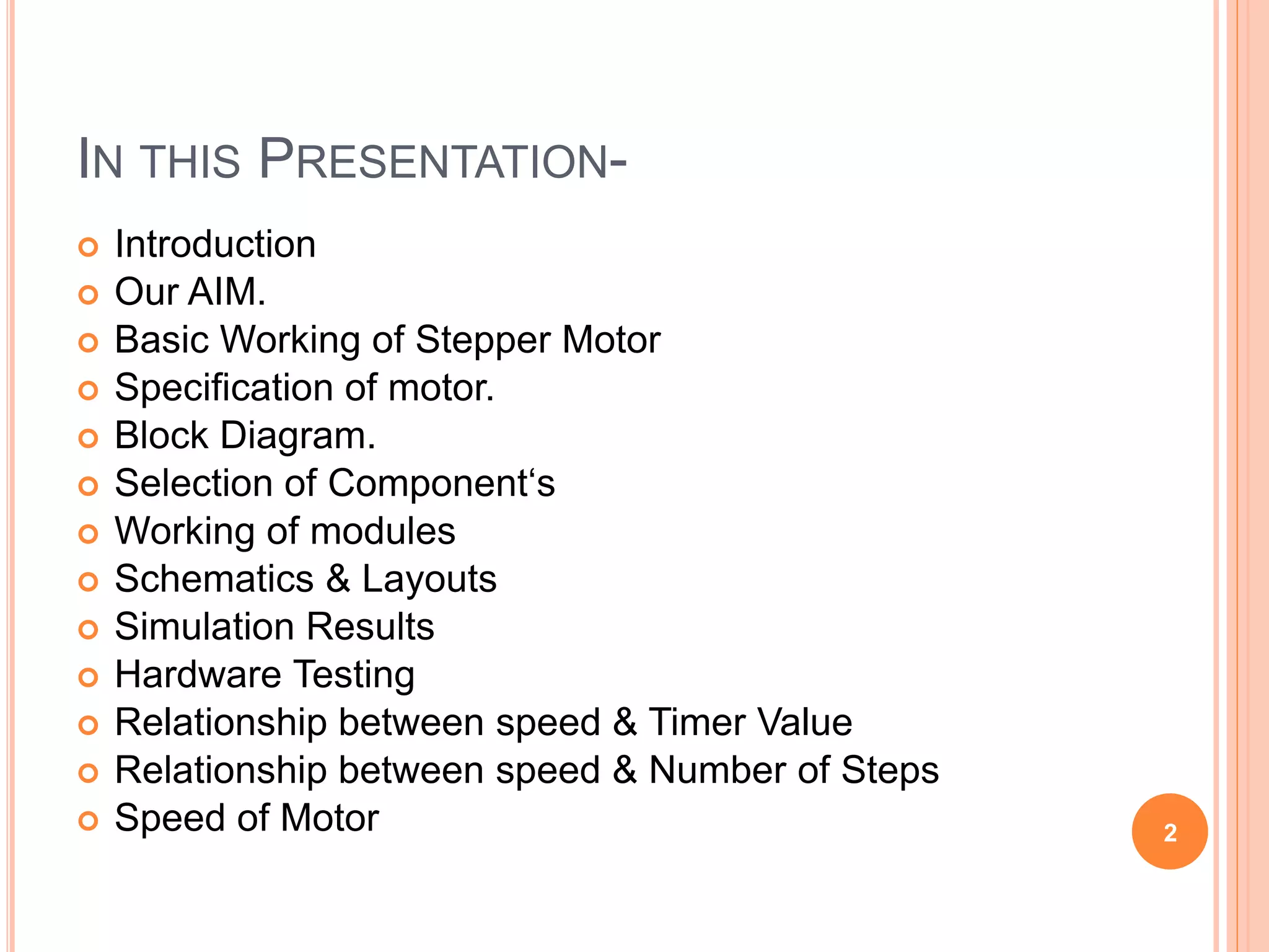 IN THIS PRESENTATION-
 Introduction
 Our AIM.
 Basic Working of Stepper Motor
 Specification of motor.
 Block Diagram.
 Selection of Component‘s
 Working of modules
 Schematics & Layouts
 Simulation Results
 Hardware Testing
 Relationship between speed & Timer Value
 Relationship between speed & Number of Steps
 Speed of Motor 2
 