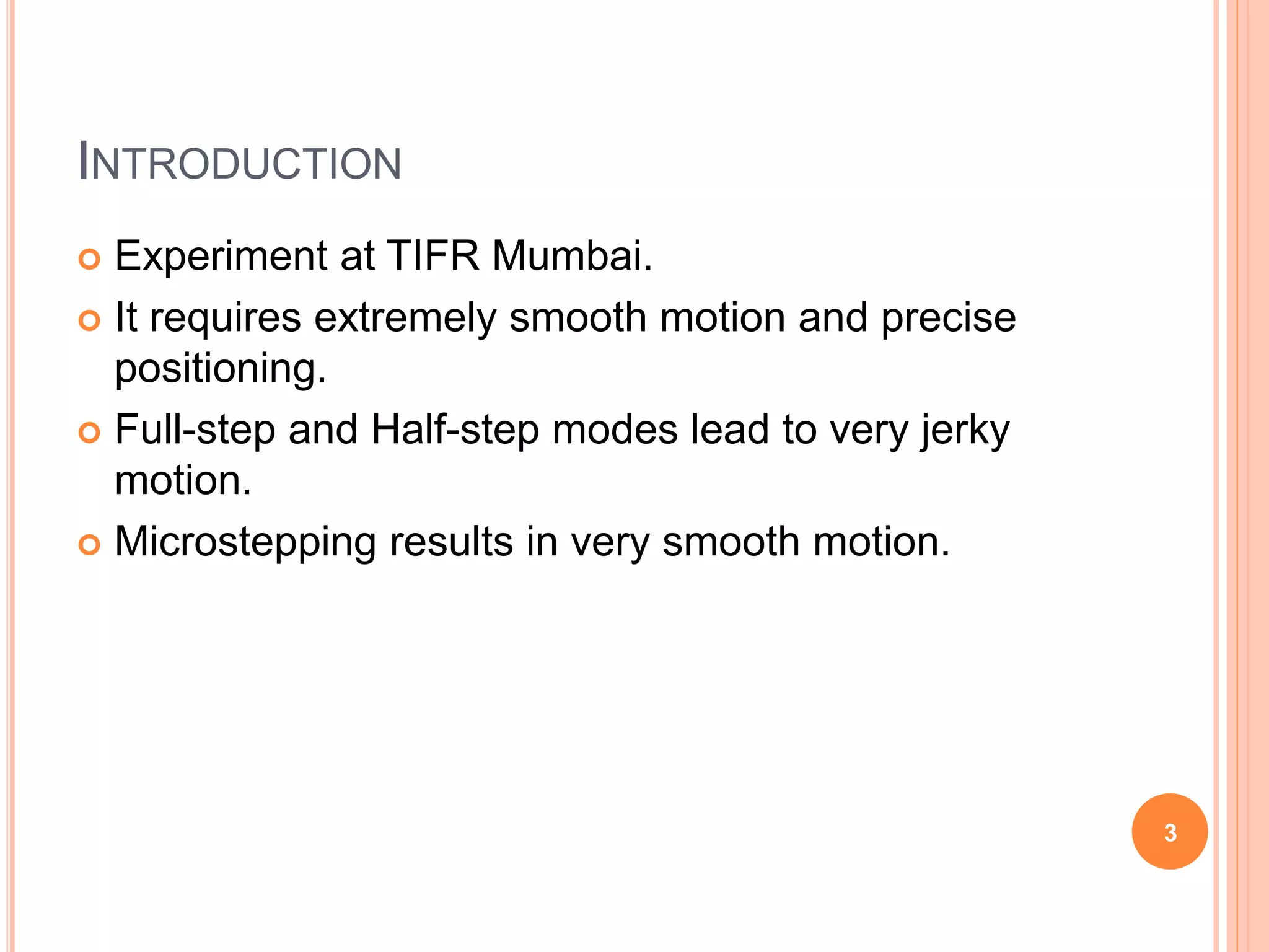 INTRODUCTION
 Experiment at TIFR Mumbai.
 It requires extremely smooth motion and precise
positioning.
 Full-step and Half-step modes lead to very jerky
motion.
 Microstepping results in very smooth motion.
3
 