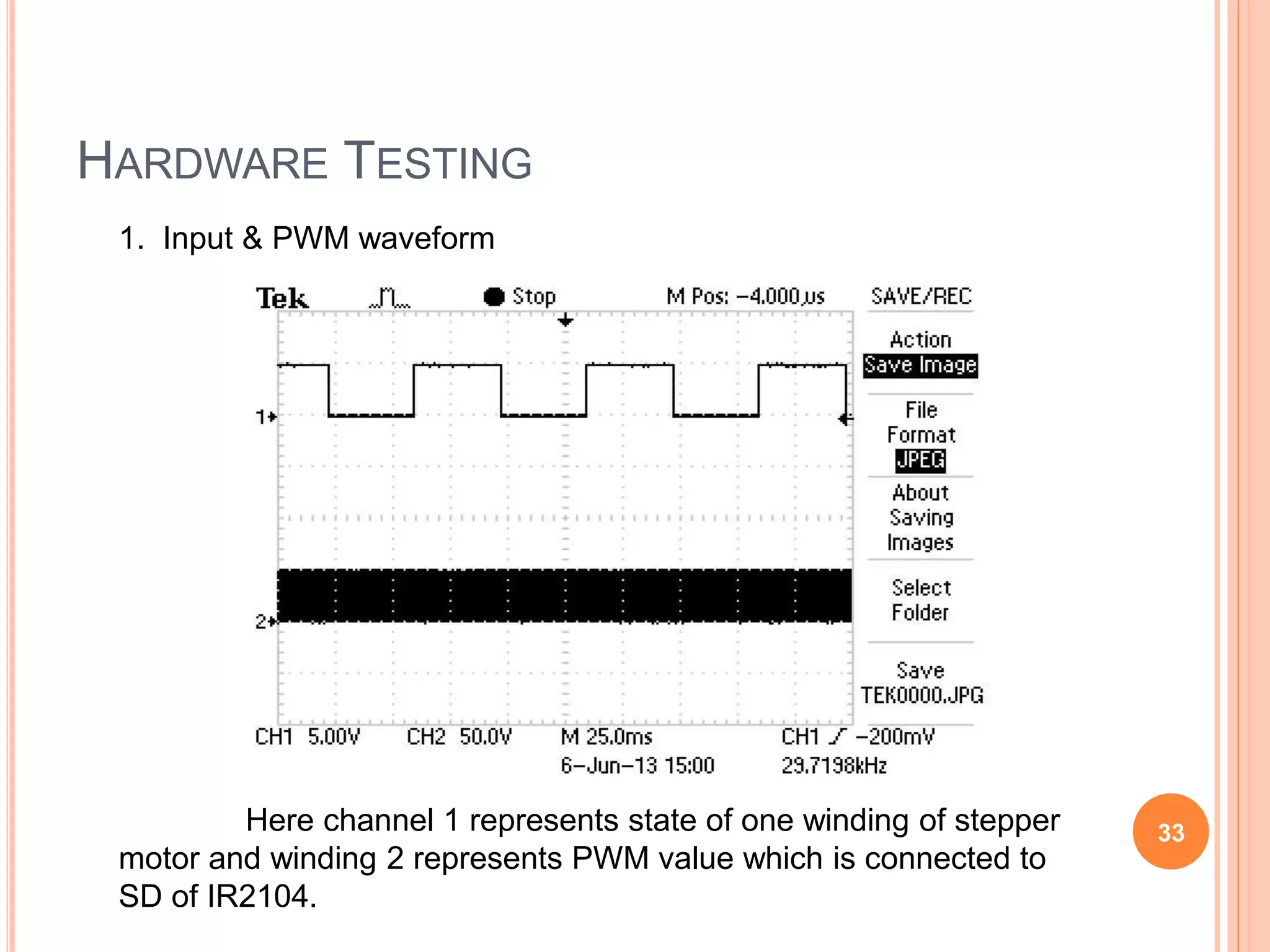 HARDWARE TESTING
1. Input & PWM waveform
Here channel 1 represents state of one winding of stepper
motor and winding 2 represents PWM value which is connected to
SD of IR2104.
33
 