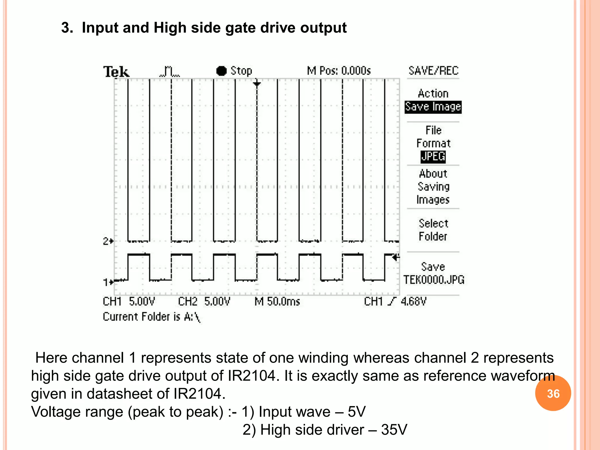 3. Input and High side gate drive output
Here channel 1 represents state of one winding whereas channel 2 represents
high side gate drive output of IR2104. It is exactly same as reference waveform
given in datasheet of IR2104.
Voltage range (peak to peak) :- 1) Input wave – 5V
2) High side driver – 35V
36
 