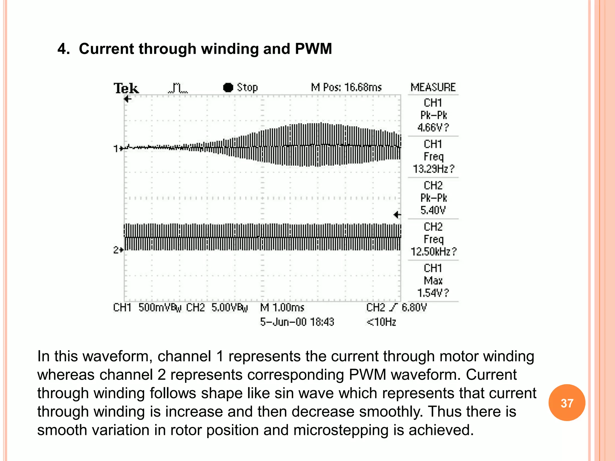 4. Current through winding and PWM
In this waveform, channel 1 represents the current through motor winding
whereas channel 2 represents corresponding PWM waveform. Current
through winding follows shape like sin wave which represents that current
through winding is increase and then decrease smoothly. Thus there is
smooth variation in rotor position and microstepping is achieved.
37
 