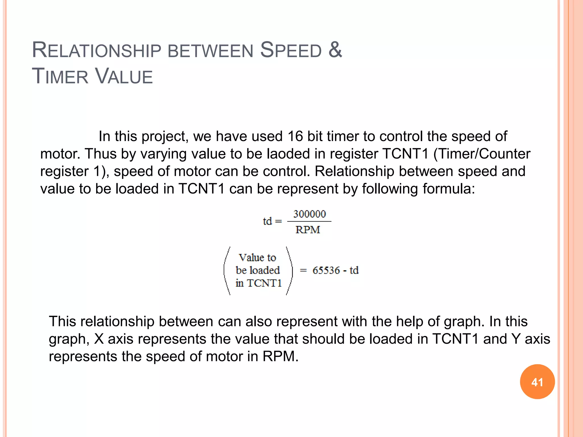 RELATIONSHIP BETWEEN SPEED &
TIMER VALUE
In this project, we have used 16 bit timer to control the speed of
motor. Thus by varying value to be laoded in register TCNT1 (Timer/Counter
register 1), speed of motor can be control. Relationship between speed and
value to be loaded in TCNT1 can be represent by following formula:
This relationship between can also represent with the help of graph. In this
graph, X axis represents the value that should be loaded in TCNT1 and Y axis
represents the speed of motor in RPM.
41
 