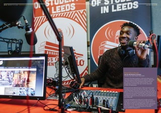 20 ■ UNIVERSITY OF LEEDS UNDERGRADUATE PROSPECTUS 2017 ■ YOUR LEEDS Enrichment opportunities	 www.leeds.ac.uk ■ 21
Robert Bruce-Konuah
2nd year BA Broadcast Journalism
Pictured in the Leeds Student Radio studio
I was part of the News Academy in 2014 which News UK set
up to help young journalists get into the profession. Whilst there
I offered to help out at their conferences where students get
the chance to ask top journalists difficult questions. It was
through these connections that I got a summer placement
at News UK headquarters.
Working there was really fast paced; I didn’t know what I would
be doing from one day to the next but I liked that – I went from
contacting people in the House of Lords to doing my own fashion
feature in The Times Results Day Supplement. My favourite part of
the placement was covering the Edinburgh Fringe Festival with just
a camera and microphone. I really enjoy feature writing because of
the freedom it gives you and you can get your personality across in
your writing style.
I’ve worked alongside some really good journalists and learnt
things that I can incorporate into my course. My work experience
has helped me develop the writing style and content I use on my
own website and also my broadcasting skills on the Leeds Student
Radio show I co-host. After the placement I knew I wanted to
go into broadcasting, so my advice would be to find what
you’re interested in and go for it!
 
