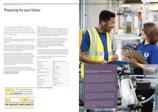 Preparing for your future
In an increasingly competitive job market,
our degrees and your wider experience at the
University of Leeds can help you stand out and
secure that all-important graduate job, or prepare
you for further study.
Leeds for Life
Leeds for Life is a University-wide initiative designed to help you
make the most of student life and prepare you for your career
from day one.
At the heart of Leeds for Life is personal tutoring. You’ll have
regular and structured meetings with your personal tutor, who will
guide your academic and personal development. They’ll help you
to talk clearly and confidently about your experiences and the
knowledge and skills you’ve developed.
Leeds for Life also brings together lots of opportunities for
academic and personal development – from work experience,
studying abroad, career planning and broadening your learning
through discovery modules to volunteering, applying for cash
grants to help fund your own projects and joining one of our
hundreds of Union societies. You’ll also have access to the
Leeds Network, giving you the chance to make contact with
our alumni who have been there, done that and are working
in the job that you want.
The Leeds for Life website enables you to explore these
opportunities and to record and reflect on all your experiences
and achievements, helping you to become a confident, articulate
and highly employable graduate.
www.leeds.ac.uk/leedsforlife
Career planning
We encourage you to start planning for your career as soon as
you get here; that’s one of the reasons our graduates are highly
sought after by employers. Our courses, combined with the
wealth of opportunities available outside your studies, will help
you broaden your experience and develop the skills employers
want – skills that will benefit their organisation.
Our award-winning Careers Centre offers a range of services
to help you plan your career and make well-informed decisions
along the way, even after you graduate. Our experienced,
qualified careers staff can help you find work experience,
improve your CV and offer advice on job applications,
preparing for interviews and what to do after graduation,
including further study.
As well as teaching accredited, career-related discovery modules
(see page 5) the Careers Centre provides a daily drop-in service,
one-to-one appointments and a dedicated job site advertising
hundreds of vacancies targeted at University of Leeds students.
Over 650 graduate recruiters target our students and visit
campus each year, including:
Abercrombie and Fitch The John Lewis Partnership
Accenture KPMG
Allen & Overy L’Oreal
BAE Systems Leeds City Council
Civil Service Fast Stream Pinsent Mason
Deloitte M&S
Emerald Group Publishing Network Rail
EY Procter & Gamble
European Civil Service PwC
GCHQ Rolls-Royce
Grant Thornton Sainsbury’s
Hallmark Cards Plc Teach First
HSBC Group Transport for London
IBM UK Ltd Unilever
www.leeds.ac.uk/careerscentre
26 ■ UNIVERSITY OF LEEDS UNDERGRADUATE PROSPECTUS 2017 ■ YOUR LEEDS Preparing for your future	www.leeds.ac.uk ■ 27
James Philip
4th year MEng, BEng Chemical Engineering (Industrial)
Pictured at a Unilever factory
I saw the Unilever internship advertised on the University’s Virtual
Learning Environment. I applied because it made the big brands
like Lynx, Dove and Vaseline that I’m interested in. It was also
very engineering based so really applicable to me. The University
helped with practice interviews and mock assessment centres,
using past Unilever questions and scenarios.
During the internship Unilever wanted to increase the production
in the factory, so one of my projects was to conduct a process
capability study where I had to make sure their equipment could
deal with the increase in volume. I found that the old batch mixers
wouldn’t be able to handle the new processes, so my other project
was to design a continuous process mixer.
The technical skills I picked up from the placement matched up
with the mathematics, engineering and science elements of my
degree. I have better appreciation for the theory and calculations
I study because I can put them into context on the real projects
I’ve worked on.
After my work placement I became an employability intern to
help others, especially with the application stage, and promote
how important placements are. Today’s environment can be
competitive so it helps to stand out and a placement is one
of the ways of doing that.
 