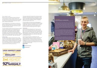 Your students’ union
When you come to the University of Leeds, you’ll have the
chance to become a member of Leeds University Union,
one of the best and most active students’ unions in the country.
The Union’s vision is to make sure you love your time at Leeds,
and it offers an unparalleled range of help, advice, support,
events, activities and entertainment.
Leeds University Union is run by students for students and
ensures the 30,000-strong student community is represented.
With over 1,000 student reps, you can make sure your views
are heard and influence real change in the Union, across the
University and even the city itself.
The Union building is located at the heart of campus and boasts
a variety of shops where you can buy everything, from your
everyday groceries, health food and University clothing, to
books, stationery, cards and gifts, plus there’s a variety of
food outlets too. Tucked away at the back of the building
is the Hidden Café, a perfect place to meet friends and relax.
Every Monday during term time, you’ll find a farmers’ market right
outside the Union building selling fresh local produce including
cheese, bread, olives and cakes – there’s even a hog roast.
Getting involved
The Union building is always buzzing with activity, and with
over 300 clubs and societies to choose from, you’ll be spoilt for
choice. You can get involved in anything and everything – from
football to chess, wine tasting to skydiving, dance to a cappella,
and even Quidditch. The Give it a Go sessions are a great way
to try a club or society and there’s no pressure to join after.
If you and your friends want to do an activity that there isn’t
a group for, the Union will help you set one up.
The media societies like The Gryphon (the University’s student
newspaper), Leeds Student Radio and Leeds Student TV have
all won national awards and acted as the springboard for many
careers in the media. Jay Rayner (Observer), Nicholas Witchell
(BBC) and Paul Dacre (Daily Mail) all started out by getting
involved with student media at Leeds.
The Union supports communities, with volunteering groups
donating thousands of hours and raising over £300,000 annually
to support local, national and international causes. You could be
cycling to Berlin, organising a charity fashion show in Leeds or
heading off to Uganda to support school building projects.
Find out more about volunteering opportunities on page 17.
Entertainment
In terms of night-time entertainment, the Union has much to
offer, with a trio of award-winning venues – Stylus, Pulse and
Mine. The Union has played host to hundreds of top bands and
artists, more recently including Labrinth, Alt-J, Rizzle Kicks, Billy
Bragg, Disclosure, The xx, Ed Sheeran and Bastille. Club nights
offer something for everyone, from Friday night cheese at Fruity
to nights dedicated to retro hip hop, indie tunes, power ballads
and everything in between.
If you’re more in the mood for a quiet drink and a chat,
there’s a traditional English pub, the Old Bar, or the Terrace bar,
providing something on campus for everyone. We also have
Comedy Central Live, our monthly live stand-up comedy event,
bringing the very best up-and-coming comedians to your Union.
The Refectory, a popular and much-loved concert venue, is our
main stage for large-scale events and festivals such as The Leeds
Summer Ball and Live at Leeds.
www.luu.org.uk
/leedsuniversityunion
@leedsuniunion
46 ■ UNIVERSITY OF LEEDS UNDERGRADUATE PROSPECTUS 2017 ■ YOUR CAMPUS Campus life 	 www.leeds.ac.uk ■ 47
Toke Dahler
Leeds University Union, Union Affairs Officer
Pictured in The Balcony, one of the cafés in the students’ union
In Denmark there aren’t any student unions so I was very aware
when I came to Leeds, with one of the most active unions in the
UK, that it offered a unique opportunity to make the most of it.
I studied Political Communication here and there’s a lot of overlap
now that I’m involved in student politics as Union Affairs Officer.
The other five Exec Officers are all elected students too and it was
this concept of students working to represent students’ views that
interested me.
The Union has an independent advice centre so students can
get help with anything from housing to mental health; the Union is
there to respond to whatever impacts students. Recently students
led the way with donations to local refugee organisations with
help from our volunteering hub. As well as the hub, which has
opportunities from charities across the city, we can also help
students set up their own volunteering society to tackle issues
important to them.
Then there’s all the clubs and societies run by students, which
are a great way to find out what you want to do or be surprised by
something new. When you leave the University, what matters, just
as much as your course, is the co-curricular things and having fun.
 