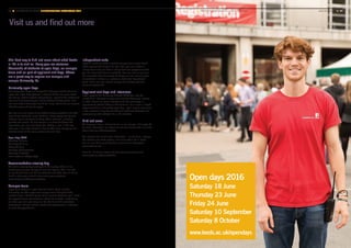 Visit us and find out more
The best way to find out more about what Leeds
is like is to visit us. Every year we welcome
thousands of students at open days, on campus
tours and as part of applicant visit days. These
are a great way to explore our campus and
sample University life.
University open days
University open days are designed to help you decide where to
apply. Our open days give you a chance to find out more about
the course, attend subject presentations, speak to the academics
who would be teaching you, talk to Student Ambassadors, find
out more about where you would be living, and talk to our experts
about finance and how to apply.
You can also visit some of our student accommodation and take
tours of our students’ union building, indoor sports facility and
libraries. You’re welcome to bring others with you, including
parents and carers. As our campus is a short walk from the
city centre, you can visit Leeds too. Taking a stroll in the city
gives you a real taste of what it has to offer, from shopping and
entertainment to the many restaurants and bars.
Open days 2016
Saturday 18 June
Thursday 23 June
Friday 24 June
Saturday 10 September
Saturday 8 October
www.leeds.ac.uk/opendays
Accommodation viewing day
We hold a viewing day each year in the spring, when all our
residences are open for you to visit and explore. You’ll be able
to see the facilities and talk to students and staff, who will be on
hand to show you around and answer your questions.
www.leeds.ac.uk/accommodation
Campus tours
If you can’t attend an open day but would like to visit the
University, we offer organised campus tours throughout the
academic year. Guided by one of our current students, you’ll have
the opportunity to ask questions about life at Leeds. Depending
on when you visit, you may also be able to visit the academic
department, but you should contact the department in advance
to avoid disappointment.
Independent visits
If you’re unable to make a guided campus tour or you would
rather explore the campus on your own, you can make an
independent visit; we have a self-guided tour programme that
you can download from our website. You can visit at any time,
but remember that University buildings are not normally open
at weekends. If there is a particular academic department
you’d like to see, you should arrange this directly with the
relevant department.
Applicant visit days and interviews
If you apply to the University through UCAS you may be
invited to an interview or applicant visit day before you receive
an offer. These are really important and we encourage all
applicants to attend if they’re able to do so. It’s a more in-depth
experience than a University open day – you’ll spend more time
in the academic department talking to staff and students and
experiencing what student life is like at Leeds.
Find out more
We hope you have a chance to join us on campus. See page 74
for more information on where we are and how to find us or visit
www.leeds.ac.uk/campustours
Our website has much more information – on facilities, campus
life, student and staff profiles, and more about life in Leeds.
You will also find up-to-date fees and finance information.
www.leeds.ac.uk
For a full list of our single and joint honours courses visit
www.leeds.ac.uk/coursefinder
68 ■ UNIVERSITY OF LEEDS UNDERGRADUATE PROSPECTUS 2017 ■ YOUR APPLICATION Visit us and find out more	 www.leeds.ac.uk ■ 69
Open days 2016
Saturday 18 June
Thursday 23 June
Friday 24 June
Saturday 10 September
Saturday 8 October
www.leeds.ac.uk/opendays
 