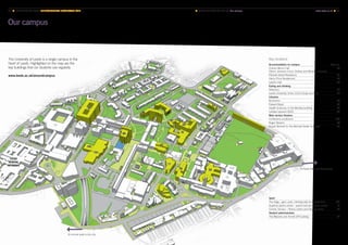 LEEDS
GENERAL
INFIRMARY
Key locations
Accommodation on campus Map no.
Charles Morris Hall
(Storm Jameson Court, Dobree and Whetton Houses)
86
Ellerslie Global Residence 22
Henry Price Residences 44
Lyddon Hall 30
Eating and drinking
Refectory 29
Leeds University Union (LUU) shops and bars 32
Libraries
Brotherton 59
Edward Boyle 83
Health Sciences, in the Worsley building 95
Laidlaw (opened 2015) 63
Main lecture theatres
Conference auditorium 100
Roger Stevens 89
Rupert Beckett (in the Michael Sadler building) 78
The University of Leeds is a single campus in the
heart of Leeds. Highlighted on the map are the
key buildings that our students use regularly.
www.leeds.ac.uk/aroundcampus
To Hyde Park and Headingley
Sport
The Edge – gym, pool, climbing wall and sports halls 101
Gryphon sports centre – sports hall and squash courts 17
Cromer Terrace – fitness centre and therapy rooms 27
Student administration
The Marjorie and Arnold Ziff building 77
Our campus
■ MAPS AND HOW TO FIND US Our campus 	 www.leeds.ac.uk ■ 7372 ■ UNIVERSITY OF LEEDS UNDERGRADUATE PROSPECTUS 2017
10-minute walk to the city
 