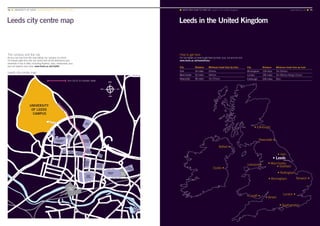 Leeds city centre map Leeds in the United Kingdom
The campus and the city
As you can see from the map below, our campus is a short,
10-minute walk from the city centre and all the attractions and
amenities it has to offer, including theatres, bars, restaurants, bus
and rail stations and more. www.leeds.ac.uk/citylife
Leeds city centre map
1km (10 to 15 minutes’ walk)
How to get here
For full details on how to get here by train, bus, car and air visit
www.leeds.ac.uk/howtofindus
City Distance Minimum travel time by train
York 24 miles 22mins
Manchester 42 miles 54mins
Newcastle 96 miles 1hr 27mins
• Leeds
• York
• Manchester
• Sheffield
• Birmingham
• Bristol
Liverpool •
Dublin •
Belfast •
Norwich •
Newcastle •
London •Cardiff •
• Southampton
• Edinburgh
• Nottingham
City Distance Minimum travel time by train
Birmingham 118 miles 1hr 55mins
London 195 miles 1hr 59mins (King’s Cross)
Edinburgh 206 miles 3hrs
NORTH
SOUTH
EASTWEST
■ MAPS AND HOW TO FIND US Leeds in the United Kingdom	 www.leeds.ac.uk ■ 7574 ■ UNIVERSITY OF LEEDS UNDERGRADUATE PROSPECTUS 2017
 