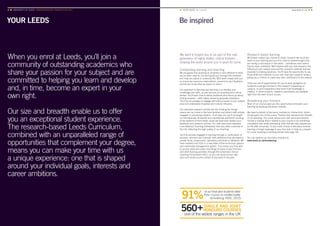 YOUR LEEDS
4 ■ UNIVERSITY OF LEEDS UNDERGRADUATE PROSPECTUS 2017
Be inspired
When you enrol at Leeds, you’ll join a
community of outstanding academics who
share your passion for your subject and are
committed to helping you learn and develop
and, in time, become an expert in your
own right.
Our size and breadth enable us to offer
you an exceptional student experience.
The research-based Leeds Curriculum,
combined with an unparalleled range of
opportunities that complement your degree,
means you can make your time with us
a unique experience: one that is shaped
around your individual goals, interests and
career ambitions.
■ YOUR LEEDS Be inspired	www.leeds.ac.uk ■ 5
We want to inspire you to be part of the next
generation of highly skilled, critical thinkers –
shaping the world around you in years to come.
Outstanding learning and teaching
We recognise that studying at university is very different to what
you’ve been used to, but we’ll guide you through this transition
and help you adjust to university life. We’ll work closely with you
to ensure we meet your expectations, respond to your feedback
and let you know what we expect in return.
Our approach to learning and teaching is to develop your
knowledge and skills, so you become an enquiring and critical
thinker. You’ll learn how to define problems and how to go about
finding answers – skills highly valued by graduate employers.
You’ll be encouraged to engage with ethical issues in your subject
area and understand its global and cultural influence.
Our extensive research activity and the funding this brings
means we can invest in the best facilities and attract staff actively
engaged in pioneering research. From day one, you’ll be taught
by internationally renowned and inspirational academics working
at the forefront of their fields; some will have even written your
textbooks and research articles. Our staff have been awarded
more National Teaching Fellowships than any other university in
the UK, reflecting the high quality of our teaching.
You’ll be actively engaged in learning through a combination of
lectures, seminars and tutorials, with additional time allocated to
private study, project work, laboratory practicals or fieldwork. We
have invested over £2m in a new state-of-the-art lecture capture
and multimedia management system. This means you’ll be able
to access video and audio recordings of many of your lectures
and other learning activities through the University’s Virtual
Learning Environment (VLE), so you can study at your own
pace and revisit course content at any point in the year.
Research-based learning
Whichever subject you choose to study, research will be at the
heart of your learning and you’ll be close to breakthroughs that
are having a real impact in the world – sometimes even before
they’ve been published. We’ll explore with you how research has
influenced your subject area and the research methods that are
essential to making advances. You’ll have the opportunity to use
those skills and methods in your own final-year research project,
giving you a chance to make your own contribution to the subject.
There are lots of opportunities for you to work alongside our
academics and get involved in the research happening on
campus, so you’ll experience first-hand how knowledge is
created. In some subjects, research placements are available
right from the start of your course.
Broadening your horizons
Most of our courses give you the opportunity to broaden your
learning by studying discovery modules.
We have hundreds of discovery modules to choose from, which
are grouped into 10 Discovery Themes that represent the breadth
of our teaching. You could pursue your own personal interests,
choose a module that is related to your course or try something
completely new, while developing skills that will help prepare you
for life after university. Or you could choose a discovery module
learning a foreign language in your first year, to help you prepare
for a year studying or working abroad (see page 16).
You can explore our discovery modules at
www.leeds.ac.uk/broadening
 