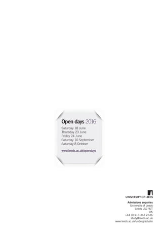 Admissions enquiries
University of Leeds
Leeds LS2 9JT
UK
+44 (0)113 343 2336
study@leeds.ac.uk
www.leeds.ac.uk/undergraduate
Open days 2016
Saturday 18 June
Thursday 23 June
Friday 24 June
Saturday 10 September
Saturday 8 October
www.leeds.ac.uk/opendays
 