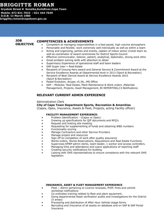 JOB
OBJECTIVE
To obtain a position in a Service Orientated field where my inter personal and
professional skills can be utilized to attain the broader organizational goals.
SUMMARY OF QUALIFICATIONS
• Events Management Certificate
• Computerized MS Project Management Diploma
• Fundamentals of Project Management Certificate
• Supervisory, Leadership & Management Certificate
• Financial Accounting & Internal Auditing Certificate – current studies
• Drivers Licence – Code B
COMPETENCIES & ACHIEVEMENTS
• Competent at managing responsibilities in a fast-paced, high volume atmosphere
• Personable and flexible; work extremely well individually as well as within a team
• Acting and organizing, parties and events, captain of indoor action cricket team as
well as coordinator of award ceremonies for District Sports Council
• Effective communicator, listener, patient, analytical, diplomatic, strong work ethic
• Great problem solving skills with attention to detail
• Supervisory Experience of operational staff and team leaders
• SAP Super User – Real Estate
• Recipient of Unsung Hero award and General Service & Commitment Award at the
Service Excellence Awards at Departmental level in 2013 (Sport & Recreation)
• Recipient of Best Clerical Award at Service Excellence Awards 2015
(Sport & Recreation)
• Pastel Evolution, Accpac v5.3A, ,MS Office
• SAP – Modules: Real Estate, Plant Maintenance & Work orders ,Materials
Management, Projects, Asset Management, BI REPORTING,C3 Notifications
RELEVANT CURRENT ADMIN EXPERIENCE
Administration Clerk
City of Cape Town Department Sports, Recreation & Amenities
(Capex, Opex, Insurance, Assets & Fleet, Projects, acting Facility officer)
FACILITY MANAGEMENT EXPERIENCE:
• Problem Identification - (Capex or Opex)
• Drawing up specifications for QIF documents and RFQ’s
• Request and hosting site meeting
• Requesting for supplementing of funds and obtaining WBS numbers
• Functionality scoring
• Manage Contractors and other Service Providers
• Manage project and resources
• Sign off on completion of work after quality assurance
• Works orders, Stores Reservations, Requisitions and Real Estate Functions.
• Supervises EPWP admin clerks, team leader, 1 worker and access controllers.
• Managing time and attendance and Leave applications of reporting staff
• Creating security notifications for building
• Liaising with OHS representatives to ensure compliance with the relevant OHS
legislation
INSURANCE, ASSET & FLEET MANAGEMENT EXPERIENCE:
• Fleet – Admin pertaining to Licence renewals, PrDP, fines and vehicle
workshop notifications
• Co-ordinates training related to fleet and plant equipment.
• Doing departmental Asset verification audits and investigations for the District
(5 areas)
• Processing and distribution of After Hour Vehicle Usage forms
• Barcoding and Insurance of all assets on database and on SAP & SAP Portal
Insurance
BRIGGITTE ROMAN
Grysbok Street  Soneike,KuilsRiver,Cape Town
Mobile: 072 821 7022 - 021 444 7649
D.O.B: 11 March 1980
briggitte.roman@capetown.gov.za
 