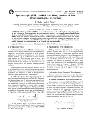 Spectroscopic (FTIR, 1h-NMR and Mass) Studies of New
Dihydropyrimidine Derivatives
K. Thakur* and J. Trivedi**
*Department of Chemistry, Shoolini University of Biotechnology and Management Sciences, Solan, (Himachal Pradesh)
**Department of Pharmaceutical Chemistry, ISF College of Pharmacy, Ferozpur Road, (PB) India
(Received 20 October, 2011, Accepted 24 November, 2011)
ABSTRACT : Dihydropyrimidines (DHPMs) are of much importance due to excellent pharmacological properties.
In this account we have synthesized new functionalized DHPMs (a) 5-benzoyl-6-methyl-4-phenyl-3,4-
dihydropyrimidin-2(1H)-one (KT-01) and (b) 5-benzoyl-4-(4-chlorophenyl)-6-methyl-3,4-dihydropyrimidin-2(1H)-one
(KT-03) in two step reaction. The first step involves the synthesis of benzoylacetone and the second step involves
the one pot, three component cyclo condensation reaction of benzoylacetone, benzaldehyde (substituted) and urea
using catalytic amount of concentrated HCl in ethanol provided access to targeted dihydropyrimidine. Structures
of these compounds have been confirmed by IR,
1
H-NMR and Mass spectroscopy.
Keywords: Multicomponent reactions; Dihydropyrimidines ; FTIR, 1H-NMR and Mass spectroscopy.
1. INTRODUCTION
Multicomponent reactions (MCRs) are of increasing
importance in the organic and medicinal chemistry for various
reasons [1] such as their high degree of atom economy,
applications in the combinatorial chemistry and diversity-
oriented synthesis [2]. In MCRs three or more reactants
come together in a single reaction vessel to form a new
product that contain portion of all the components. One
prominent MCR that produces an interesting class of
nitrogen heterocycles is the Biginelli dihydropyrimidine
synthesis.
Nitrogen heterocycles are abundant in nature and are
of great significance to life because their structural subunits
exist in many natural products such as vitamins, hormones,
antibiotics, and alkaloids, as well as pharmaceuticals,
herbicides, dyes, and many more compounds [3].
In 1983, Italian chemist Pietro Biginelli [4] reported the
acid catalyzed cyclocondensation reaction of a -ketoester
(1), aldehyde (2) and urea (3) or thiourea , a procedure known
as the Biginelli reaction is receiving increasing attention.
The reaction was carried out by simple heating a mixture of
three components dissolved in ethanol with a catalytic
amount of HCl at reflux temperature. The product of this
novel one-pot, three-component synthesis that precipitated
on cooling of the reaction mixture was identified correctly
by Biginelli as 3,4-dihydropyrimidine-2(1H)-one 4 (Fig. 1) [5].
HOOH3C
O
OH3C
NH2
H2 N O
+
1 2
3
H+
EtOH, Reflux
N
H
NH
O
O
OH3 C
H3C
4
+
Fig. 1: Biginelli reaction
In the present work, we wish to report new
dihydropyrimidines using Beginelli reaction. Structures of
these compounds have been confirmed by FTIR, 1H-NMR
and Mass spectroscopy.
II. MATERIALS AND METHODS
Melting points were determined in a melting point
apparatus (Sentwin India). The TLC of the compounds were
performed on silica gel G coated glass plate with solvent
system as ethylacetate: hexane (6 : 4). Chemicals used in
this study are of analytical grade and some of them are
used with further purification. IR spectra of a synthesized
compound was obtained by preparing KBr pellet, using
Perkin Elmer Spectrum 400 FT-IR spectrophotometer.
1
H-NMR
studies were done on Avance-11 Bruker FT-NMR
spectrophotometer 300 MHz using DMSO. Mass spectra was
recorded on Water Q T of Micro LS-MS Mass
spectrophotometer.
A. Procedure for the Synthesis of Benzoylacetone:
Benzoyl acetone was synthesized as per the method
reported in Vogel textbook for Practical Organic Chemistry.
B. General Procedure for the Synthesis of DHPMs:
Benzoylacetone 0.1 M, benzaldehyde 0.1M and urea 0.15
M were taken in a round bottom flask taking methanol as
solvent and the contents were dissolved by gently heating
the flask. conc. HCl (5-6 drops) was added to the flask and
was then refluxed for 6-8 hrs and the completion of the
reaction was monitored using TLC. After cooling at the room
temperature the solid crystalline product was filtered and
washed with chilled methanol and then recrystallized from
ethanol to afford the new DHPMs (Fig. 2).
Fig. 2: Synthesis of DHPMs
International Journal of Theoretical and Applied Science 3(2): 13-14(2011) ISSN No. (Print) : 0975-1718
ISSN No. (Online) : 2249-3247
 