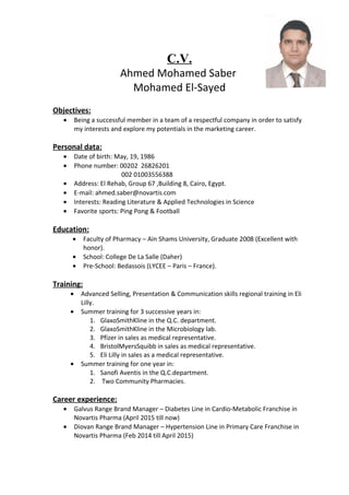 C.V.
Ahmed Mohamed Saber
Mohamed El-Sayed
Objectives:
• Being a successful member in a team of a respectful company in order to satisfy
my interests and explore my potentials in the marketing career.
Personal data:
• Date of birth: May, 19, 1986
• Phone number: 00202 26826201
002 01003556388
• Address: El Rehab, Group 67 ,Building 8, Cairo, Egypt.
• E-mail: ahmed.saber@novartis.com
• Interests: Reading Literature & Applied Technologies in Science
• Favorite sports: Ping Pong & Football
Education:
• Faculty of Pharmacy – Ain Shams University, Graduate 2008 (Excellent with
honor).
• School: College De La Salle (Daher)
• Pre-School: Bedassois (LYCEE – Paris – France).
Training:
• Advanced Selling, Presentation & Communication skills regional training in Eli
Lilly.
• Summer training for 3 successive years in:
1. GlaxoSmithKline in the Q.C. department.
2. GlaxoSmithKline in the Microbiology lab.
3. Pfizer in sales as medical representative.
4. BristolMyersSquibb in sales as medical representative.
5. Eli Lilly in sales as a medical representative.
• Summer training for one year in:
1. Sanofi Aventis in the Q.C.department.
2. Two Community Pharmacies.
Career experience:
• Galvus Range Brand Manager – Diabetes Line in Cardio-Metabolic Franchise in
Novartis Pharma (April 2015 till now)
• Diovan Range Brand Manager – Hypertension Line in Primary Care Franchise in
Novartis Pharma (Feb 2014 till April 2015)
 