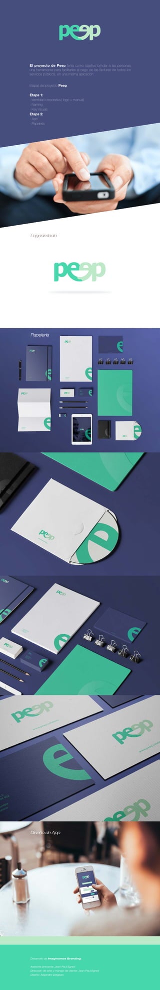 El proyecto de Peep tenía como objetivo brindar a las personas
una herramienta para facilitarles el pago de las facturas de todos los
servicios públicos, en una misma aplicación.
Etapas del proyecto Peep:
Etapa 1:
- Identidad corporativa ( logo + manual)
- Naming
- Key Visuals
Etapa 2:
- App
- Papelería
Mock ups APP
Logosímbolo
Desarrollo de Imaginamos Branding.
Asesoría preventa: Jean Paul Egred
Dirección de arte y manejo de cliente: Jean Paul Egred
Diseño: Alejandro Delgado
Papelería
Diseño de App
 