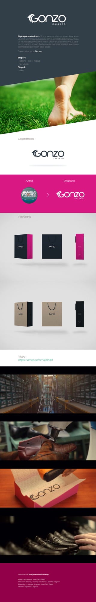 Desarrollo de Imaginamos Branding.
Asesoría preventa: Jean Paul Egred
Dirección de arte y manejo de cliente: Jean Paul Egred
Dirección y montaje de video: Jean Paul Egred
Diseño: Alejandro Delgado
El proyecto de Gonzo Busca reconstruir la marca para llevar a sus
usuarios un mensaje consistente con el concepto de la marca y todos
los valores agregados que la marca ofrece a los usuarios de sus zapa-
tos. Un calzado sincero, hecho con los mejores materiales, por manos
colombianas que cuidan cada detalle.
Etapas del proyecto Gonzo:
Etapa 1:
- Rebrand ( logo + manual)
- Key Visuals
Etapa 2:
- Video
Logosímbolo
Packaging
Video :
https://vimeo.com/77812061
Antes Después
 