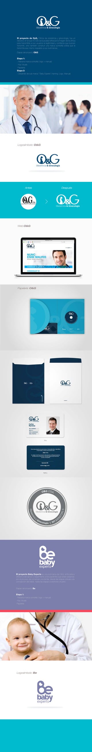 Antes Después
Desarrollo de Imaginamos Branding.
Asesoría preventa: Jean Paul Egred
Dirección de arte y manejo de cliente: Jean Paul Egred
Diseño: Alejandro Delgado, Pablo Benavides
El proyecto de OyG, Clínica de obstetricia y ginecología, fue un
rebrand, en el que no sólo se buscaba refrescar la imágen de la clínica
para transmitirle a sus usuarios la legitimidad y conﬁanza que buscan
transmitir, sinó también construir una marca sombrilla sólida que le
transmita ese mismo respaldo a sus submarcas.
Etapas del proyecto O&G:
Etapa 1:
- Rebrand marca sombrilla ( logo + manual)
- Key Visuals
-Papelería
Etapa 2:
- Desarrollo de sub-marca ‘’ Baby Experts’’ (naming, Logo, Manual)
Logosímbolo O&G
Web O&G
Papelería O&G
Logosímbolo Be
El proyecto Baby Experts es una submarca de O&G, enfocada a
ofrecer a dar apoyo y seguimiento a los pacientes que estan pasando
por el proceso de comenzar una familia, desde las etapas previas a la
concepción del bebe, hasta las etapas posteriores al parto.
Etapas del proyecto Be:
Etapa 1:
- Rebrand marca sombrilla ( logo + manual)
- Key Visuals
-Papelería
 