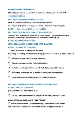 PROFESSIONAL EXPERIENCE:
I have 22 years experience in different multinational companies UAE & KSA.
WORK EXPERIENCE:
EMPLOYER (SAUDI-BIN-LADIN GROUP K.S.A)
Work at Saudi bin ladin Group SBG-PBAD Division Riyadh
As a Electrical Supervisor in King Abdullaha Financial District Riyadh
DATED : From 4th may 2010 to 1st may 2014
EMPLOYER Carlo Gavazzi Arabia Co.LTD Jaddah (K.S.A)
18 month work as Electrical Inspector in saudi aramco king abdullah university
science & technology Destination Plant Completed in Jaddah K.S.A
DATED: Sep 2007 to 21 March 2009
AIR FORCE AND AIR DEFENCE UNITED ARAB EMIRATES .
DATED: 11-10-1994 TO 25-03-2006
12 years experience as a Electrical Inspector
Inspecting and testing installed Electrical equipment and apparatus to locate electrical.
Faults and Check there operation problems.
Operating and maintaining Electrical Machines.
Installation of Electrical GI Conduit & PVC Piping Internal & external.
Monitoring production and to trouble shoot all production problems.
Collecting recording and summarizing inspection results.
EMPLOYER CONSOLIDATED CONTRACTORS COMPANY U.A.E:
DATED: June 1991 to July 1994
(C.C.C) and Wescon International (B.V)
Oil and Gas Refinery Project in HABSHAN TAMAMA C PROJECT and
Dubai MARGHAM GAS PLANT & FIELD PROJECT .
Substation Installation, Panel assembling & termination cables power
and control and Three Phase Star Delta Motors Oil Pumps Installation &
 