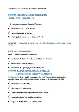 Terminations and Cable Tray Assembling in the Field.
EMPLOYER B.B.C BROWN BOVERI (MIDDILE EAST ):
DATED: MARCH 1985 to FEB 1987
2 years experience as a Electrical Foreman.
Installation Of PLC ,MCC Panels
Termination of LT, HT Cables
Testing , Commissioning of Electrical Panels.
EMPLOYER ALUMINIUM INGOTS FACTORY (MOHAMMAD ALOTAIBA GROUP) [ABU
DHABI]
DATED: July 1983 to April 1985
3 year Experience as Electrical Foreman
Installation of Distribution Board and Conware System.
Maintenance of Electrical Motors.
Installation of Lighting System & BMS system.
EMPLOYER DAEWOO CORPORATION ABU DHABI U.A.E:
2 YEAR EXPERIENCE AS ELECTRICAL FOREMAN
Job Description: Over Head Transmission Line 132KV .Assembling and Erection .
Insulator fixing and Cable line Completed Taveela to Omelnaar ABU DHABI.
Installation of Switch Yard.
Maintenance of Substation.
Termination of electrical power and Control Cables.
Installation Cable Tray and Conduit Pipes.
Laying of the Electrical And Control Cables.
 