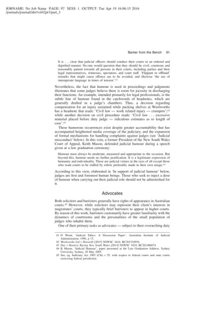JOBNAME: No Job Name PAGE: 97 SESS: 1 OUTPUT: Tue Apr 19 16:06:15 2016
/journals/journal/abr/vol42pt1/part_1
It is . . . clear that judicial officers should conduct their courts in an ordered and
digniﬁed manner. No-one would question that they should be civil, courteous and
reasonably patient towards all persons in their courts, including parties and their
legal representatives, witnesses, spectators, and court staff. ‘Flippant or offhand’
remarks that might cause offence are to be avoided, and likewise ‘the use of
intemperate language in times of tension’.41
Nevertheless, the fact that humour is used in proceedings and judgments
illustrates that some judges believe there is room for jocosity in discharging
their functions. An example, intended primarily for legal professionals, is the
subtle line of humour found in the catchwords of headnotes, which are
generally drafted in a judge’s chambers. Thus, a decision regarding
compensation for an injury sustained while packing shelves at Woolworths
has a headnote that reads: ‘Civil law — work related injury — crumpets’;42
while another decision on civil procedure reads: ‘Civil law . . . excessive
material placed before duty judge — ridiculous estimates as to length of
case’.43
These humorous occurrences exist despite greater accountability that has
accompanied heightened media coverage of the judiciary, and the expansion
of formal mechanisms for handling complaints against judges (see ‘Judicial
misconduct’ below). In this vein, a former President of the New South Wales
Court of Appeal, Keith Mason, defended judicial humour during a speech
given at a law graduation ceremony:
Humour must always be moderate, measured and appropriate to the occasion. But
beyond this, humour needs no further justiﬁcation. It is a legitimate expression of
humanity and individuality. These are judicial virtues in the eyes of all except those
who want courts to be staffed by robots preferably made in their own image.44
According to this view, elaborated in ‘In support of judicial humour’ below,
judges are ﬁrst and foremost human beings. Those who seek to inject a dose
of humour when carrying out their judicial role should not be admonished for
it.
Advocates
Both solicitors and barristers generally have rights of appearance in Australian
courts.45 However, while solicitors may represent their client’s interests in
magistrates’ courts, they typically brief barristers to appear in higher courts.
By reason of this work, barristers customarily have greater familiarity with the
dynamics of courtrooms and the personalities of the small population of
judges who inhabit them.
One of their primary tasks as advocates — subject to their overarching duty
41 D Wood, ‘Judicial Ethics: A Discussion Paper’, Australian Institute of Judicial
Administration, 1996, p 15.
42 Woolworths Ltd v Howarth [2015] NSWSC 1624; BC201510936.
43 Day v Harness Racing New South Wales [2014] NSWSC 1024; BC201406074.
44 K Mason, ‘Judicial Humour’, paper presented at the Law Graduation Address, Sydney
University, Sydney, 20 May 2005.
45 See, eg, Judiciary Act 1903 (Cth) s 55, with respect to federal courts and state courts
exercising federal jurisdiction.
Banter from the Bench 91
 