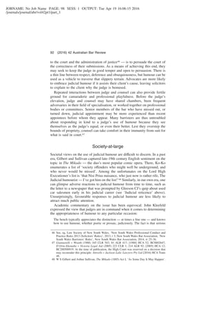 JOBNAME: No Job Name PAGE: 98 SESS: 1 OUTPUT: Tue Apr 19 16:06:15 2016
/journals/journal/abr/vol42pt1/part_1
to the court and the administration of justice46 — is to persuade the court of
the correctness of their submissions. As a means of achieving this end, they
may seek to keep the judge in good temper and open to persuasion. There is
a thin line between respect, deference and obsequiousness, but humour can be
used as a vehicle to traverse that slippery terrain. Advocates are more likely
to embrace judicial humour if it assists their client’s cause, leaving solicitors
to explain to the client why the judge is bemused.
Repeated interactions between judge and counsel can also provide fertile
ground for camaraderie and professional playfulness. Before the judge’s
elevation, judge and counsel may have shared chambers, been frequent
adversaries in their ﬁeld of specialisation, or worked together on professional
bodies or committees. Senior members of the bar who have missed out, or
turned down, judicial appointment may be more experienced than recent
appointees before whom they appear. Many barristers are thus untroubled
about responding in kind to a judge’s use of humour because they see
themselves as the judge’s equal, or even their better. Lest they overstep the
bounds of propriety, counsel can take comfort in their immunity from suit for
what is said in court.47
Society-at-large
Societal views on the use of judicial humour are difficult to discern. In a past
era, Gilbert and Sullivan captured late-19th century English sentiment on the
topic in The Mikado — the duo’s most popular comic opera. There, Ko-Ko
enumerates a list of ‘society offenders who might well be underground, and
who never would be missed’. Among the unfortunates on the Lord High
Executioner’s list is ‘that Nisi Prius nuisance, who just now is rather rife, The
Judicial humourist — I’ve got him on the list!’48 Similarly, in our own era, one
can glimpse adverse reactions to judicial humour from time to time, such as
the letter to a newspaper that was prompted by Gleeson CJ’s quip about used
car salesmen early in his judicial career (see ‘Judicial reticence’ above).
Unsurprisingly, favourable responses to judicial humour are less likely to
attract much public attention.
Academic commentary on the issue has been equivocal. John Kleefeld
expressed the view that judges are in command when it comes to determining
the appropriateness of humour to any particular occasion:
The bench typically appreciates the distinction — at times a ﬁne one — and knows
how to use humour, whether poetic or prosaic, judiciously. The fact is that serious
46 See, eg, Law Society of New South Wales, ‘New South Wales Professional Conduct and
Practice Rules 2013 (Solicitors’ Rules)’, 2013, r 3; New South Wales Bar Association, ‘New
South Wales Barristers’ Rules’, New South Wales Bar Association, 2014, rr 25–36.
47 Giannarelli v Wraith (1988) 165 CLR 543; 81 ALR 417; [1988] HCA 52; BC8802647;
D’Orta-Ekenaike v Victoria Legal Aid (2005) 223 CLR 1; 214 ALR 92; [2005] HCA 12;
BC200500919. At the time of publication, the High Court was reserved on a decision that
may reconsider this principle: Attwells v Jackson Lalic Lawyers Pty Ltd [2016] HCA Trans
48.
48 W S Gilbert and Arthur Sullivan, The Mikado (1885) Act I, ‘As Some Day It May Happen’.
92 (2016) 42 Australian Bar Review
 