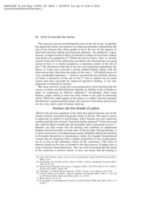 JOBNAME: No Job Name PAGE: 102 SESS: 1 OUTPUT: Tue Apr 19 16:06:15 2016
/journals/journal/abr/vol42pt1/part_1
The issue may also be seen through the prism of the rule of law. Joseph Raz
has argued that clarity and openness are important principles underpinning the
rule of law because they allow people to know the law for the purpose of
short-term decision making and long-term planning: ‘An ambiguous, vague,
obscure, or imprecise law is likely to mislead or confuse at least some of those
who desire to be guided by it’.66 While this derives from a ‘thin’ or ‘formal’
version of the rule of law which does not address the characteristics of a good
system of laws, it is widely accepted as a minimum content of the rule of
law.67 This dimension of the rule of law has received judicial approbation: the
House of Lords once criticised a poorly drafted English statute with the
observations that it had taken the judges of the court — ‘all skilled lawyers of
very considerable experience’ — hours to ascertain the law, and that ‘absence
of clarity is destructive of the rule of law’.68 Just as statutes may be made
clearer and more accessible by improved legislative drafting, so too may
judgments be bettered by humour.
One must, however, accept the caveat proposed by Susan Rushing that the
success or failure of judicial humour depends on whether it aids or hinders a
judge in composing an effective judgment.69 Accordingly, when using
humour, judges should at least turn their minds to the goal of promoting
clarity. While this might appear at ﬁrst glance to conﬂict with the argument
that humour is quintessentially human, the exercise of discretion and restraint
are also very much a part of human make-up.
Humour oils the wheels of justice
Allied to the previous argument is the claim that judicial humour can oil the
wheels of justice, beyond giving greater clarity to the law. The claim is easiest
to appreciate in relation to oral hearings, where humour can ease courtroom
tensions and alleviate counsels’ frustration during argument.70 It has been said
that ‘judicial officers should take all reasonable steps to put parties at ease’.71
Humour can help ensure that the hearing and resolution of adjudicated
disputes proceed smoothly on both sides of the bar table. During hearings, it
is often exercised in a self-deprecating manner, helpfully shifting the attention
to the judges themselves in circumstances where, for example, inexperienced
counsel may be struggling with a complex proposition of law or participants
are ill at ease in the unfamiliar context of the courtroom.72 This form of
humour should not be seen as harmful to the legal process. If judges have a
sense of humour about themselves, ‘this can assist in ensuring that the mood
in the courtroom is positive which, in turn, can ensure that the hearing is
66 J Raz, The Authority of Law: Essays on Law and Morality, 2nd ed, Oxford University Press,
2009, p 214.
67 B Tamanaha, On the Rule of Law: History, Politics, Theory, Cambridge University Press,
2004, pp 91–101.
68 Merkur Island Shipping Corporation v Laughton [1983] 2 AC 570 at 594–5, 612; [1983] 2
All ER 189; [1983] 2 WLR 778.
69 S Rushing, ‘Is Judicial Humor Judicious’ (1990) 1 Scribes J Leg Writing 125 at 128.
70 S Roach Anleu and K Mack, ‘Judicial Authority and Emotion Work’ (2013) 11 JR 329
at 338; Roach Anleu, Mack and Tutton, above n 2, at 642.
71 Wood, above n 41, at 15.
72 For examples of self-deprecatory humour, see Roach Anleu, Mack and Tutton, above n 2,
at 646–7.
96 (2016) 42 Australian Bar Review
 