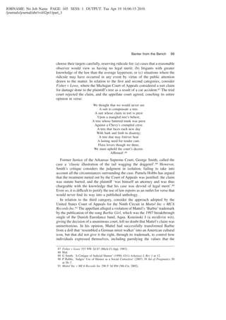 JOBNAME: No Job Name PAGE: 105 SESS: 1 OUTPUT: Tue Apr 19 16:06:15 2016
/journals/journal/abr/vol42pt1/part_1
choose their targets carefully, reserving ridicule for: (a) cases that a reasonable
observer would view as having no legal merit; (b) litigants with greater
knowledge of the law than the average layperson; or (c) situations where the
ridicule may have occurred in any event by virtue of the public attention
drawn to the matter. In relation to the ﬁrst and second categories, consider
Fisher v Lowe, where the Michigan Court of Appeals considered a tort claim
for damage done to the plaintiff’s tree as a result of a car accident.87 The trial
court rejected the claim, and the appellate court agreed, couching its entire
opinion in verse:
We thought that we would never see
A suit to compensate a tree.
A suit whose claim in tort is prest
Upon a mangled tree’s behest;
A tree whose battered trunk was prest
Against a Chevy’s crumpled crest;
A tree that faces each new day
With bark and limb in disarray;
A tree that may forever bear
A lasting need for tender care.
Flora lovers though we three,
We must uphold the court’s decree.
Affirmed’.88
Former Justice of the Arkansas Supreme Court, George Smith, called the
case a ‘classic illustration of the tail wagging the doggerel’.89 However,
Smith’s critique considers the judgment in isolation, failing to take into
account all the circumstances surrounding the case. Pamela Hobbs has argued
that the treatment meted out by the Court of Appeals was justiﬁed: the claim
was statute barred, and the plaintiff ‘was himself an attorney and was thus
chargeable with the knowledge that his case was devoid of legal merit’.90
Even so, it is difficult to justify the use of law reports as an outlet for verse that
would never ﬁnd its way into a published anthology.
In relation to the third category, consider the approach adopted by the
United States Court of Appeals for the Ninth Circuit in Mattel Inc v MCA
Records Inc.91 The appellant alleged a violation of Mattel’s ‘Barbie’trademark
by the publication of the song Barbie Girl, which was the 1997 breakthrough
single of the Danish Eurodance band, Aqua. Konzinski J (a recidivist wit),
giving the decision of a unanimous court, left no doubt that Mattel’s claim was
unmeritorious. In his opinion, Mattel had successfully transformed Barbie
from a doll that ‘resembled a German street walker’ into an American cultural
icon, but that did not give it the right, through its trademark, to control how
individuals expressed themselves, including parodying the values that the
87 Fisher v Lowe 333 NW 2d 67 (Mich Ct App, 1983).
88 Ibid.
89 G Smith, ‘A Critique of Judicial Humor’ (1990) 43(1) Arkansas L Rev 1 at 12.
90 P Hobbs, ‘Judges’ Use of Humor as a Social Corrective’ (2007) 39 Jnl of Pragmatics 50
at 56–7.
91 Mattel Inc v MCA Records Inc 296 F 3d 894 (9th Cir, 2002).
Banter from the Bench 99
 
