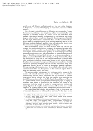 JOBNAME: No Job Name PAGE: 89 SESS: 1 OUTPUT: Tue Apr 19 16:06:15 2016
/journals/journal/abr/vol42pt1/part_1
acutely observed, ‘[h]umor can be dissected, as a frog can, but the thing dies
in the process . . . It has a certain fragility, an evasiveness, which one had best
respect’.1
When the topic is judicial humour, the difficulties are compounded. Perhaps
for this reason, with only a few exceptions,2 judicial humour rarely has been
subjected to considered analysis in Australia. To be sure, there have been
sporadic collections of amusing legal anecdotes by practitioners3 and former
judges,4 and these have brought into the public domain vignettes of judicial
life that might otherwise have been lost to those who did not witness them.
Books of this ilk provide a solution to the pressing problem of how to ﬁll the
Christmas stocking of a legally qualiﬁed friend or loved one, but there is room
for more serious engagement with this lightest of topics.
While all members of society live under the aegis of the law, very few are
exposed ﬁrst-hand to its institutions, personnel or processes. For those who
are, the experience is a sombre one. Judicial officers, often robed and wigged,
sit on high in monumental buildings, speaking an arcane language, delivering
judgment ex cathedra in cases that expose parties to ﬁnancial ruin or deprive
them of their liberty. At ﬁrst blush, it is not an environment conducive to
jollity. And yet, in the midst of this formality, or perhaps because of it, judges
and magistrates do, from time to time, engage in humorous exchanges with
other participants in the legal system or use humour in their written decisions.
Legal practitioners may not be surprised at the apparent contradiction. Judicial
officers are generally intelligent and well-educated individuals. They have
undertaken lengthy periods of study in demanding academic programs.
Through training and experience, most develop high-order oral and written
communication skills, and the dynamics of the courtroom require them to
hone their adroitness, agility and acuity.
This article considers whether there is a legitimate role for humour in the
exercise of judicial functions; and, if so, whether its use conﬂicts
impermissibly with the ethical obligations and high standards of conduct
expected of judicial officers. We argue that, despite these constraints on
judicial behaviour, humour has a valuable place in the curial process. Humour
is a quintessentially human quality that we should expect judges to display; it
promotes open justice by demystifying the language and rituals of the
courtroom; it oils the wheels of justice by easing courtroom tensions and
aiding digestion of complex written reasons; and it serves as a social
corrective by allowing judges to gently admonish stakeholders who warrant it.
The scope of the article is limited in several ways. First, we focus on the use
of humour in the exercise of official judicial functions. We thus leave to one
1 E B White, The Second Street from the Corner, Harper & Row, 1965, p 165.
2 See, eg, S Roach Anleu, K Mack and J Tutton, ‘Judicial Humour in the Australian
Courtroom’ (2014) 38 MULR 621.
3 A S Gillespie-Jones, The Lawyer Who Laughed, Hutchinson, 1978; A S Gillespie-Jones, The
Lawyer Who Laughed Again, Hutchinson, 1980; A S Gillespie-Jones, The Lawyer Who
Laughed Longer, Hutchinson, 1982. See also the Bullfry column in the NSW Bar
Association’s Bar News, lauded in I Taylor and K Williams, ‘Twenty-ﬁve Years of Bar
News’ (2010–11) (Summer) Bar News 32 at 37.
4 K Mason, Lawyers Then and Now: An Australian Legal Miscellany, Federation Press, 2012;
K Mason, Old Law, New Law: A Second Australian Legal Miscellany, Federation Press,
2014.
Banter from the Bench 83
 