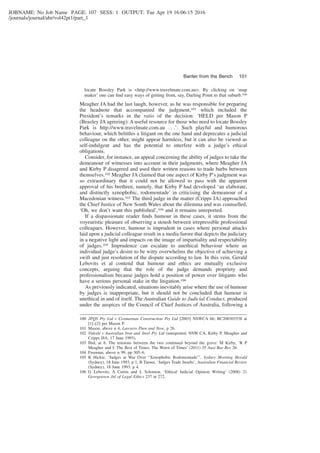 JOBNAME: No Job Name PAGE: 107 SESS: 1 OUTPUT: Tue Apr 19 16:06:15 2016
/journals/journal/abr/vol42pt1/part_1
locate Bossley Park is <http://www.travelmate.com.au>. By clicking on ‘map
maker’ one can ﬁnd easy ways of getting from, say, Darling Point to that suburb.100
Meagher JA had the last laugh, however, as he was responsible for preparing
the headnote that accompanied the judgment,101 which included the
President’s remarks in the ratio of the decision: ‘HELD per Mason P
(Beazley JA agreeing): A useful resource for those who need to locate Bossley
Park is http://www.travelmate.com.au . . .’. Such playful and humorous
behaviour, which belittles a litigant on the one hand and deprecates a judicial
colleague on the other, might appear harmless, but it can also be viewed as
self-indulgent and has the potential to interfere with a judge’s ethical
obligations.
Consider, for instance, an appeal concerning the ability of judges to take the
demeanour of witnesses into account in their judgments, where Meagher JA
and Kirby P disagreed and used their written reasons to trade barbs between
themselves.102 Meagher JA claimed that one aspect of Kirby P’s judgment was
so extraordinary that it could not be allowed to pass with the apparent
approval of his brethren, namely, that Kirby P had developed ‘an elaborate,
and distinctly xenophobic, rodomontade’ in criticising the demeanour of a
Macedonian witness.103 The third judge in the matter (Cripps JA) approached
the Chief Justice of New South Wales about the dilemma and was counselled,
‘Oh, we don’t want this published’,104 and it remains unreported.
If a dispassionate reader ﬁnds humour in these cases, it stems from the
voyeuristic pleasure of observing a stoush between irrepressible professional
colleagues. However, humour is imprudent in cases where personal attacks
laid upon a judicial colleague result in a media furore that depicts the judiciary
in a negative light and impacts on the image of impartiality and respectability
of judges.105 Imprudence can escalate to unethical behaviour where an
individual judge’s desire to be witty overwhelms the objective of achieving a
swift and just resolution of the dispute according to law. In this vein, Gerald
Lebovits et al contend that humour and ethics are mutually exclusive
concepts, arguing that the role of the judge demands propriety and
professionalism because judges hold a position of power over litigants who
have a serious personal stake in the litigation.106
As previously indicated, situations inevitably arise where the use of humour
by judges is inappropriate, but it should not be concluded that humour is
unethical in and of itself. The Australian Guide to Judicial Conduct, produced
under the auspices of the Council of Chief Justices of Australia, following a
100 JPQS Pty Ltd v Cosmarnan Construction Pty Ltd [2003] NSWCA 66; BC200303538 at
[1]–[2] per Mason P.
101 Mason, above n 4, Lawyers Then and Now, p 26.
102 Videski v Australian Iron and Steel Pty Ltd (unreported, NSW CA, Kirby P, Meagher and
Cripps JJA, 17 June 1993).
103 Ibid, at 8. The tensions between the two continued beyond the grave: M Kirby, ‘R P
Meagher and I: The Best of Times. The Worst of Times’ (2011) 35 Aust Bar Rev 26.
104 Freeman, above n 99, pp 305–6.
105 K Hickie, ‘Judges at War Over “Xenophobic Rodomontade”’, Sydney Morning Herald
(Sydney), 18 June 1993, p 1; B Turner, ‘Judges Trade Insults’, Australian Financial Review
(Sydney), 18 June 1993, p 4.
106 G Lebovits, A Curtin and L Solomon, ‘Ethical Judicial Opinion Writing’ (2008) 21
Georgetown Jnl of Legal Ethics 237 at 272.
Banter from the Bench 101
 