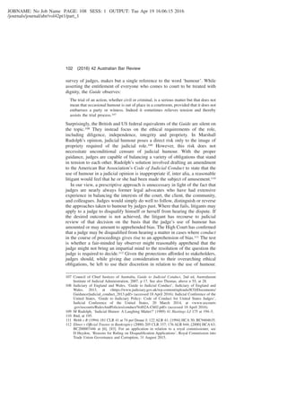 JOBNAME: No Job Name PAGE: 108 SESS: 1 OUTPUT: Tue Apr 19 16:06:15 2016
/journals/journal/abr/vol42pt1/part_1
survey of judges, makes but a single reference to the word ‘humour’. While
asserting the entitlement of everyone who comes to court to be treated with
dignity, the Guide observes:
The trial of an action, whether civil or criminal, is a serious matter but that does not
mean that occasional humour is out of place in a courtroom, provided that it does not
embarrass a party or witness. Indeed it sometimes relieves tension and thereby
assists the trial process.107
Surprisingly, the British and US federal equivalents of the Guide are silent on
the topic.108 They instead focus on the ethical requirements of the role,
including diligence, independence, integrity and propriety. In Marshall
Rudolph’s opinion, judicial humour poses a direct risk only to the image of
propriety required of the judicial role.109 However, this risk does not
necessitate unconditional censure of judicial humour. With the proper
guidance, judges are capable of balancing a variety of obligations that stand
in tension to each other. Rudolph’s solution involved drafting an amendment
to the American Bar Association’s Code of Judicial Conduct to state that the
use of humour in a judicial opinion is inappropriate if, inter alia, a reasonable
litigant would feel that he or she had been made the subject of amusement.110
In our view, a prescriptive approach is unnecessary in light of the fact that
judges are nearly always former legal advocates who have had extensive
experience in balancing the interests of the court, the client, the community,
and colleagues. Judges would simply do well to follow, distinguish or reverse
the approaches taken to humour by judges past. Where that fails, litigants may
apply to a judge to disqualify himself or herself from hearing the dispute. If
the desired outcome is not achieved, the litigant has recourse to judicial
review of that decision on the basis that the judge’s use of humour has
amounted or may amount to apprehended bias. The High Court has conﬁrmed
that a judge may be disqualiﬁed from hearing a matter in cases where conduct
in the course of proceedings gives rise to an apprehension of bias.111 The test
is whether a fair-minded lay observer might reasonably apprehend that the
judge might not bring an impartial mind to the resolution of the question the
judge is required to decide.112 Given the protections afforded to stakeholders,
judges should, while giving due consideration to their overarching ethical
obligations, be left to use their discretion in relation to the use of humour.
107 Council of Chief Justices of Australia, Guide to Judicial Conduct, 2nd ed, Australasian
Institute of Judicial Administration, 2007, p 17. See also Thomas, above n 55, at 28.
108 Judiciary of England and Wales, ‘Guide to Judicial Conduct’, Judiciary of England and
Wales, 2013, at <https://www.judiciary.gov.uk/wp-content/uploads/JCO/Documents/
Guidance/judicial_conduct_2013.pdf> (accessed 18 April 2016); Judicial Conference of the
United States, ‘Guide to Judiciary Policy: Code of Conduct for United States Judges’,
Judicial Conference of the United States, 20 March 2014, at <www.uscourts
.gov/uscourts/RulesAndPolicies/conduct/Vol02A-Ch02.pdf> (accessed 18 April 2016).
109 M Rudolph, ‘Judicial Humor: A Laughing Matter?’ (1989) 41 Hastings LJ 175 at 194–5.
110 Ibid, at 195.
111 Webb v R (1994) 181 CLR 41 at 74 per Deane J; 122 ALR 41; [1994] HCA 30; BC9404635.
112 Ebner v Offıcial Trustee in Bankruptcy (2000) 205 CLR 337; 176 ALR 644; [2000] HCA 63;
BC200007446 at [6], [83]. For an application in relation to a royal commissioner, see
D Heydon, ‘Reasons for Ruling on Disqualiﬁcation Applications’, Royal Commission into
Trade Union Governance and Corruption, 31 August 2015.
102 (2016) 42 Australian Bar Review
 