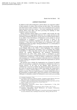JOBNAME: No Job Name PAGE: 109 SESS: 1 OUTPUT: Tue Apr 19 16:06:15 2016
/journals/journal/abr/vol42pt1/part_1
Judicial misconduct
In addition to their ethical obligations, judicial officers are expected to adhere
to high standards of conduct when carrying out their duties. The monitoring
and enforcement of these standards varies across jurisdictions but in general
terms they derive from two sources — the norms regulating the removal of
judicial officers from office, and those governing the handling of other
complaints against the judiciary.
Taking Australian federal judges as an example, until recently the only
formal deterrent for inappropriate behaviour was a single provision in the
Australian Constitution that allows for the removal of federal judicial officers
on an address from both Houses of Parliament on the ground of ‘proved
misbehaviour or incapacity’.113 A similar provision is found in the
constitutions or constitutive legislation for the courts in all states and
territories.114 They derive from the English Act of Settlement 1701, which
established life tenure for judges ‘during good behaviour’ as a central pillar of
judicial independence.115
The Australian provision was the subject of passionate debate during the
Lionel Murphy affair in the 1980s,116 which highlighted ‘how singularly
ill-equipped our parliamentary procedures were to discharge that weighty
responsibility’.117 More than three decades later the Australian Parliament
enacted the Judicial Misbehaviour and Incapacity (Parliamentary
Commissions) Act 2012 (Cth), which creates a mechanism to assist
Parliament in exercising its constitutional powers of removal by establishing
a parliamentary commission.118 The Act deﬁnes ‘misbehaviour’ to have the
same meaning as in s 72 of the Constitution, which thus leaves it to Parliament
to assess whether any impugned conduct satisﬁes the requirements of ‘proved
misbehaviour’.119
The question arises whether the inappropriate use of humour by judicial
officers in proceedings or judgments can amount to misbehaviour such as to
warrant removal. At the time of the Murphy affair, discussion of
‘misbehaviour’ focussed on whether the alleged misconduct had to occur in
the course of carrying out the duties of office and whether the conduct had to
amount to a serious criminal offence120 — both of which properly drew a
negative response. The use of judicial humour is clearly conduct that arises in
the performance of judicial duties, and is non-criminal, even if blameworthy.
Although it is ultimately a matter for Parliament to assess each case according
113 Australian Constitution s 72(ii).
114 Law Reform Commission of Western Australia, ‘Complaints against Judiciary, Discussion
Paper, Project 102’, Law Reform Commission of Western Australia, 2012, p 2.
115 B Opeskin, ‘Models of Judicial Tenure: Reconsidering Life Limits, Age Limits and Term
Limits for Judges’ (2015) 35 Oxford Jnl of Legal Studies 627.
116 Thomas, above n 55, at 15–20.
117 Commonwealth, Parliamentary Debates, House of Representatives, 31 May 2010,
pp 4709–10 (Duncan Kerr).
118 A Lynch, ‘Judicial Complaints and Suspension’ (2012) 23 Public L Rev 81 at 81.
119 Explanatory Memorandum, Judicial Misbehaviour and Incapcity (Parliamentary
Commissions) Bill 2012 (Cth), p 10.
120 G Lindell, ‘The Murphy Affair in Retrospect’ in Australian Constitutional Landmarks, H P
Lee and G Winterton (Eds), Cambridge University Press, 2003, pp 280 and 287–90.
Banter from the Bench 103
 