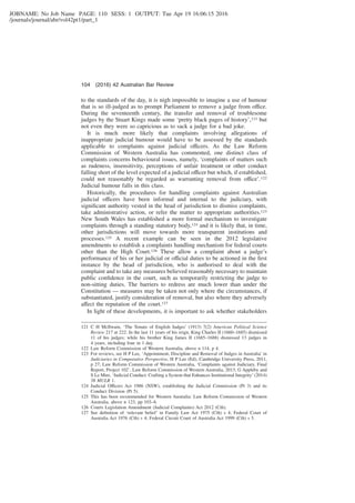 JOBNAME: No Job Name PAGE: 110 SESS: 1 OUTPUT: Tue Apr 19 16:06:15 2016
/journals/journal/abr/vol42pt1/part_1
to the standards of the day, it is nigh impossible to imagine a use of humour
that is so ill-judged as to prompt Parliament to remove a judge from office.
During the seventeenth century, the transfer and removal of troublesome
judges by the Stuart Kings made some ‘pretty black pages of history’,121 but
not even they were so capricious as to sack a judge for a bad joke.
It is much more likely that complaints involving allegations of
inappropriate judicial humour would have to be assessed by the standards
applicable to complaints against judicial officers. As the Law Reform
Commission of Western Australia has commented, one distinct class of
complaints concerns behavioural issues, namely, ‘complaints of matters such
as rudeness, insensitivity, perceptions of unfair treatment or other conduct
falling short of the level expected of a judicial officer but which, if established,
could not reasonably be regarded as warranting removal from office’.122
Judicial humour falls in this class.
Historically, the procedures for handling complaints against Australian
judicial officers have been informal and internal to the judiciary, with
signiﬁcant authority vested in the head of jurisdiction to dismiss complaints,
take administrative action, or refer the matter to appropriate authorities.123
New South Wales has established a more formal mechanism to investigate
complaints through a standing statutory body,124 and it is likely that, in time,
other jurisdictions will move towards more transparent institutions and
processes.125 A recent example can be seen in the 2012 legislative
amendments to establish a complaints handling mechanism for federal courts
other than the High Court.126 These allow a complaint about a judge’s
performance of his or her judicial or official duties to be actioned in the ﬁrst
instance by the head of jurisdiction, who is authorised to deal with the
complaint and to take any measures believed reasonably necessary to maintain
public conﬁdence in the court, such as temporarily restricting the judge to
non-sitting duties. The barriers to redress are much lower than under the
Constitution — measures may be taken not only where the circumstances, if
substantiated, justify consideration of removal, but also where they adversely
affect the reputation of the court.127
In light of these developments, it is important to ask whether stakeholders
121 C H McIlwain, ‘The Tenure of English Judges’ (1913) 7(2) American Political Science
Review 217 at 222. In the last 11 years of his reign, King Charles II (1660–1685) dismissed
11 of his judges; while his brother King James II (1685–1688) dismissed 13 judges in
4 years, including four in 1 day.
122 Law Reform Commission of Western Australia, above n 114, p 4.
123 For reviews, see H P Lee, ‘Appointment, Discipline and Removal of Judges in Australia’ in
Judiciaries in Comparative Perspective, H P Lee (Ed), Cambridge University Press, 2011,
p 27; Law Reform Commission of Western Australia, ‘Complaints against Judiciary, Final
Report, Project 102’, Law Reform Commission of Western Australia, 2013; G Appleby and
S Le Mire, ‘Judicial Conduct: Crafting a System that Enhances Institutional Integrity’ (2014)
38 MULR 1.
124 Judicial Officers Act 1986 (NSW), establishing the Judicial Commission (Pt 3) and its
Conduct Division (Pt 5).
125 This has been recommended for Western Australia: Law Reform Commission of Western
Australia, above n 123, pp 103–8.
126 Courts Legislation Amendment (Judicial Complaints) Act 2012 (Cth).
127 See deﬁnition of ‘relevant belief’ in Family Law Act 1975 (Cth) s 4; Federal Court of
Australia Act 1976 (Cth) s 4; Federal Circuit Court of Australia Act 1999 (Cth) s 5.
104 (2016) 42 Australian Bar Review
 