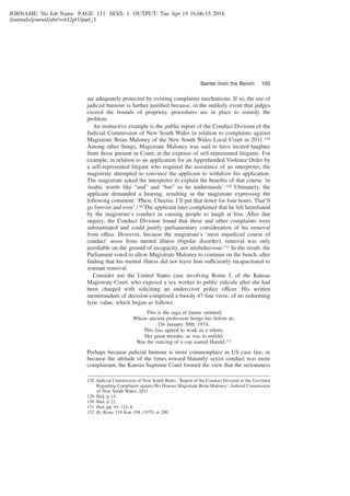 JOBNAME: No Job Name PAGE: 111 SESS: 1 OUTPUT: Tue Apr 19 16:06:15 2016
/journals/journal/abr/vol42pt1/part_1
are adequately protected by existing complaints mechanisms. If so, the use of
judicial humour is further justiﬁed because, in the unlikely event that judges
exceed the bounds of propriety, procedures are in place to remedy the
problem.
An instructive example is the public report of the Conduct Division of the
Judicial Commission of New South Wales in relation to complaints against
Magistrate Brian Maloney of the New South Wales Local Court in 2011.128
Among other things, Magistrate Maloney was said to have incited laughter
from those present in Court, at the expense of self-represented litigants. For
example, in relation to an application for an Apprehended Violence Order by
a self-represented litigant who required the assistance of an interpreter, the
magistrate attempted to convince the applicant to withdraw his application.
The magistrate asked the interpreter to explain the beneﬁts of that course ‘in
Arabic words like “and” and “but” so he understands’.129 Ultimately, the
applicant demanded a hearing, resulting in the magistrate expressing the
following comment: ‘Phew. Cheerio. I’ll put that down for four hours. That’ll
go forever and ever’.130 The applicant later complained that he felt humiliated
by the magistrate’s conduct in causing people to laugh at him. After due
inquiry, the Conduct Division found that these and other complaints were
substantiated and could justify parliamentary consideration of his removal
from office. However, because the magistrate’s ‘most unjudicial course of
conduct’ arose from mental illness (bipolar disorder), removal was only
justiﬁable on the ground of incapacity, not misbehaviour.131 In the result, the
Parliament voted to allow Magistrate Maloney to continue on the bench, after
ﬁnding that his mental illness did not leave him sufficiently incapacitated to
warrant removal.
Consider too the United States case involving Rome J, of the Kansas
Magistrate Court, who exposed a sex worker to public ridicule after she had
been charged with soliciting an undercover police officer. His written
memorandum of decision comprised a bawdy 47-line verse, of no redeeming
lyric value, which began as follows:
This is the saga of [name omitted]
Whose ancient profession brings her before us.
On January 30th, 1974,
This lass agreed to work as a whore.
Her great mistake, as was to unfold,
Was the enticing of a cop named Harold.132
Perhaps because judicial humour is more commonplace in US case law, or
because the attitude of the times toward blatantly sexist conduct was more
complaisant, the Kansas Supreme Court formed the view that the seriousness
128 Judicial Commission of New South Wales, ‘Report of the Conduct Division to the Governor
Regarding Complaints against His Honour Magistrate Brian Maloney’, Judicial Commission
of New South Wales, 2011.
129 Ibid, p 14.
130 Ibid, p 22.
131 Ibid, pp 10, 133–4.
132 Re Rome 218 Kan 198 (1975) at 200.
Banter from the Bench 105
 