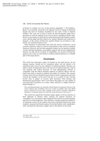 JOBNAME: No Job Name PAGE: 112 SESS: 1 OUTPUT: Tue Apr 19 16:06:15 2016
/journals/journal/abr/vol42pt1/part_1
of Rome J’s conduct was not ‘of the greatest magnitude’.133 Nevertheless,
Rome J was formally censured by the Supreme Court for failing to afford the
litigant the kind of treatment mandated by the state’s Code of Judicial
Conduct. The court was at pains to point out that the primary judge had a
discretion to write his opinion in any way he chose, including in poetic form.
However, the manner in which this was done had exposed the litigant to public
scorn, and the judge had thus failed to be ‘patient, digniﬁed and courteous to
litigants’, as the canons of behaviour required. Rome was not built in a day,
but he was certainly burned in one.
These instances of misconduct arise from the misuse of humour’s social
corrective function, which is a risk of using humour in the exercise of judicial
functions. However, the fact that impugned conduct can be exposed to public
scrutiny through disciplinary proceedings suggests that grossly inappropriate
humour can and will be censured. If stakeholders are assured of protection
against excess, they are more likely to embrace judicial humour as a valuable
part of the legal process.
Conclusion
This article has advocated a place for humour in the legal process. In our
opinion, humour should not be considered taboo, but nor should it be
considered open season for any exhibition of judicial jocularity. Humour can
fulﬁl a variety of purposeful roles in the exercise of judicial functions, both in
oral hearings and written decisions. If used appropriately, humour is
compatible with the ethical demands imposed on judicial officers and has
rarely been held to amount to judicial misconduct in isolation. The concern
remains where the line should be drawn between what is appropriate and what
exceeds the mandate. At the end of the day, it is a matter of trust. Society
invests trust in judges to exercise their discretion when hearing and
determining legal disputes. Does it not follow that judges are also capable of
exercising their discretion as to when, where and how to employ humour?
Smith thought so:
The controlling principles are, primarily, that the humor be genuinely relevant to the
court’s analysis and, secondarily, that it be as brief as possible, that it not offend
anyone, and that it be in no sense a display of the writer’s cleverness. With those
limitations, let judicial humor lie within the sound discretion of the court.134
This article has argued that Australian judges appear to favour reticence in
their approach to humour when carrying out judicial functions. In
consequence, it is uncommon when engaging with counsel in oral proceedings
and rarer in written judgments. This reticence is neither justiﬁed nor reﬂective
of Australian society. In our opinion, the critics of judicial humour have been
weighed, measured and found wanting. Given that beneﬁts to the stakeholders
often outweigh the detriments, judges deserve the beneﬁt of the doubt.
133 Ibid, p 208.
134 Smith, above n 89, p 26.
106 (2016) 42 Australian Bar Review
 