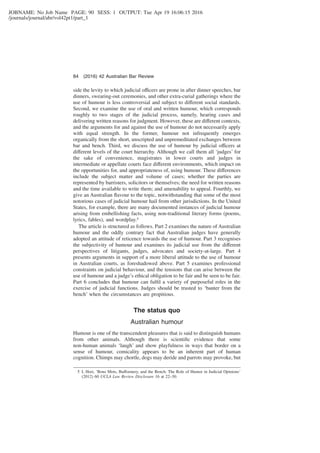 JOBNAME: No Job Name PAGE: 90 SESS: 1 OUTPUT: Tue Apr 19 16:06:15 2016
/journals/journal/abr/vol42pt1/part_1
side the levity to which judicial officers are prone in after dinner speeches, bar
dinners, swearing-out ceremonies, and other extra-curial gatherings where the
use of humour is less controversial and subject to different social standards.
Second, we examine the use of oral and written humour, which corresponds
roughly to two stages of the judicial process, namely, hearing cases and
delivering written reasons for judgment. However, these are different contexts,
and the arguments for and against the use of humour do not necessarily apply
with equal strength. In the former, humour not infrequently emerges
organically from the short, unscripted and unpremeditated exchanges between
bar and bench. Third, we discuss the use of humour by judicial officers at
different levels of the court hierarchy. Although we call them all ‘judges’ for
the sake of convenience, magistrates in lower courts and judges in
intermediate or appellate courts face different environments, which impact on
the opportunities for, and appropriateness of, using humour. These differences
include the subject matter and volume of cases; whether the parties are
represented by barristers, solicitors or themselves; the need for written reasons
and the time available to write them; and amenability to appeal. Fourthly, we
give an Australian ﬂavour to the topic, notwithstanding that some of the most
notorious cases of judicial humour hail from other jurisdictions. In the United
States, for example, there are many documented instances of judicial humour
arising from embellishing facts, using non-traditional literary forms (poems,
lyrics, fables), and wordplay.5
The article is structured as follows. Part 2 examines the nature of Australian
humour and the oddly contrary fact that Australian judges have generally
adopted an attitude of reticence towards the use of humour. Part 3 recognises
the subjectivity of humour and examines its judicial use from the different
perspectives of litigants, judges, advocates and society-at-large. Part 4
presents arguments in support of a more liberal attitude to the use of humour
in Australian courts, as foreshadowed above. Part 5 examines professional
constraints on judicial behaviour, and the tensions that can arise between the
use of humour and a judge’s ethical obligation to be fair and be seen to be fair.
Part 6 concludes that humour can fulﬁl a variety of purposeful roles in the
exercise of judicial functions. Judges should be trusted to ‘banter from the
bench’ when the circumstances are propitious.
The status quo
Australian humour
Humour is one of the transcendent pleasures that is said to distinguish humans
from other animals. Although there is scientiﬁc evidence that some
non-human animals ‘laugh’ and show playfulness in ways that border on a
sense of humour, comicality appears to be an inherent part of human
cognition. Chimps may chortle, dogs may deride and parrots may provoke, but
5 L Hori, ‘Bons Mots, Buffoonery, and the Bench: The Role of Humor in Judicial Opinions’
(2012) 60 UCLA Law Review Disclosure 16 at 22–30.
84 (2016) 42 Australian Bar Review
 