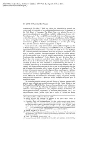 JOBNAME: No Job Name PAGE: 94 SESS: 1 OUTPUT: Tue Apr 19 16:06:15 2016
/journals/journal/abr/vol42pt1/part_1
awareness of the risks’.23 With less rigour, we painstakingly perused one
year’s worth of transcripts of proceedings and written reasons for judgment of
the High Court of Australia. The High Court was selected because its
transcripts and judgments are publicly available, unlike those of many other
Australian courts.24 The year 2002 was selected, at the risk of introducing a
positive bias, because it was one of ten years in which Justices Kirby, Callinan
and Hayne sat together on the bench, each of whom has been recognised for
his humorous qualities.25 Perhaps coincidentally, it is also the year among
those ten that contained the fewest judgments to digest.
The review reveals a sorry state of affairs. One is left lamenting the fact that
of the 16,791 pages read, comprising some 6,142,955 words, only 5536 words
appeared intentionally humorous — less than one-tenth of 1%. The ‘highlight
reel’ consists primarily of comments made by the justices on special leave
days — the days on which the court considers, in rapid succession, whether
it will grant special leave to appeal, which is a prerequisite for accessing the
Court’s appellate jurisdiction.26 Justice Gageler has aptly described them as
‘happy days: the courtroom equivalent, some might say, of Australia’s Got
Talent; rich in all of the emotions that come with short sharp forensic contests
followed by swift and ﬁnal outcomes’.27 Notwithstanding the frisson of
excitement generated by an occasional humorous exchange between court and
counsel, the disappointing outcome of this review serves to conﬁrm that the
use of humour by Australian judges is rare, at least at an appellate level. The
absence of humour in transcripts of oral proceedings may be partly explained
by the self-restraint of court reporters — some of the most humorous
comments are heard and appreciated but never ﬁnd their way into the official
record. Moreover, much humour is non-verbal, relying on gesture, timing,
intonation and circumstance. However, neither explains the comic void in
judicial decisions.
The Australian judicial reticence towards the use of humour stands at odds
with the more relaxed approach of counterparts in the United Kingdom and
the United States. Mindful of the dangers of extrapolating from a ‘wilderness
of single instances’,28 the following illustrations provide some interesting
contrasts. Consider the penchant of some judges for displays of cleverness and
literary prowess in their judgments.29 In the much-publicised Da Vinci Code
plagiarism case, Smith J, of the High Court of Justice of England and Wales,
23 Roach Anleu, Mack and Tutton, above n 2, at 639.
24 Judicial decisions and transcripts are reported on the High Court’s website: at
<www.hcourt.gov.au/> (accessed 18 April 2016).
25 J Pearlman, ‘Jesters Who Brought Humour to Top Court’, Sydney Morning Herald (online),
3 September 2007, at <www.smh.com.au/news/national/jesters-who-brought-humour-to-
top-court/2007/09/02/1188671797001.html> (accessed 18 April 2016); M Pelly, ‘High
Court’s Resident Jester Hayne Missing in Action’, The Australian (online), 18 March 2011,
at <www.theaustralian.com.au/business/legal-affairs/high-courts-resident-jester-hayne-
missing-in-action/story-e6frg97x-1226023543927> (accessed 18 April 2016).
26 Judiciary Act 1903 (Cth) ss 35–35A.
27 Transcript of Proceedings, Ceremonial Sitting to Mark the Occasion of the Swearing-In of
the Hon Stephen John Gageler as a Justice of the High Court of Australia [2012] HCATrans
258 (9 October 2012).
28 Alfred, Lord Tennyson, Alymer’s Field, 1793.
29 See, eg, Monis v R (2013) 249 CLR 92; 295 ALR 259; [2013] HCA 4; BC201300755 at
88 (2016) 42 Australian Bar Review
 