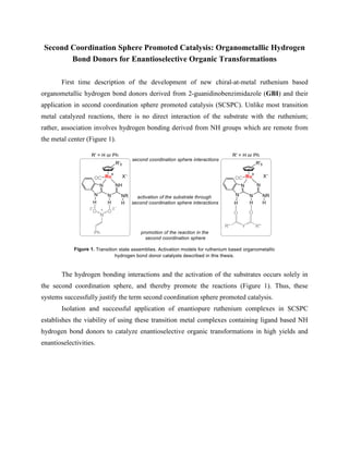 Second Coordination Sphere Promoted Catalysis: Organometallic Hydrogen
Bond Donors for Enantioselective Organic Transformations
First time description of the development of new chiral-at-metal ruthenium based
organometallic hydrogen bond donors derived from 2-guanidinobenzimidazole (GBI) and their
application in second coordination sphere promoted catalysis (SCSPC). Unlike most transition
metal catalyzed reactions, there is no direct interaction of the substrate with the ruthenium;
rather, association involves hydrogen bonding derived from NH groups which are remote from
the metal center (Figure 1).
The hydrogen bonding interactions and the activation of the substrates occurs solely in
the second coordination sphere, and thereby promote the reactions (Figure 1). Thus, these
systems successfully justify the term second coordination sphere promoted catalysis.
Isolation and successful application of enantiopure ruthenium complexes in SCSPC
establishes the viability of using these transition metal complexes containing ligand based NH
hydrogen bond donors to catalyze enantioselective organic transformations in high yields and
enantioselectivities.
 
