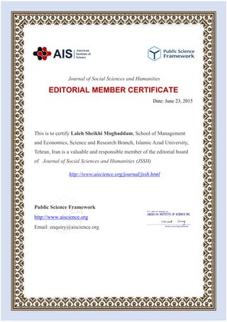 Journal of Social Sciences and Humanities
EDITORIAL MEMBER CERTIFICATE
Date: June 23, 2015
This is to certify Laleh Sheikhi Moghaddam, School of Management
and Economics, Science and Research Branch, Islamic Azad University,
Tehran, Iran is a valuable and responsible member of the editorial board
of Journal of Social Sciences and Humanities (JSSH)
http://www.aiscience.org/journal/jssh.html
Public Science Framework
http://www.aiscience.org
Email: enquiry@aiscience.org
 