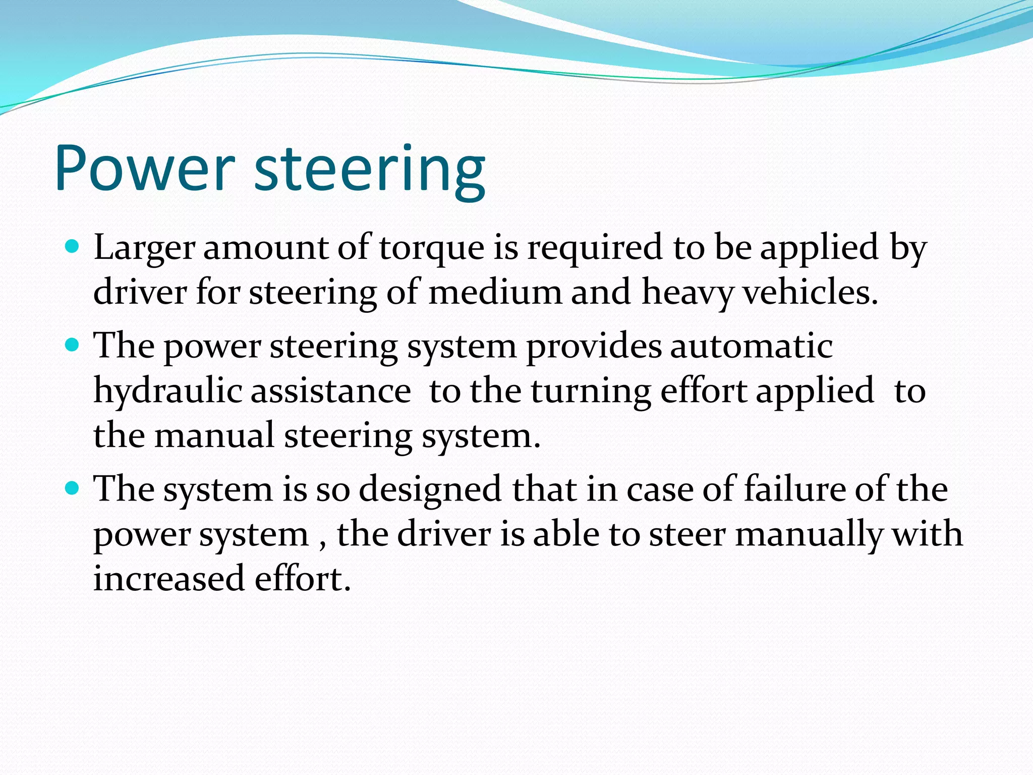 Power steering
 Larger amount of torque is required to be applied by
driver for steering of medium and heavy vehicles.
 The power steering system provides automatic
hydraulic assistance to the turning effort applied to
the manual steering system.
 The system is so designed that in case of failure of the
power system , the driver is able to steer manually with
increased effort.
 