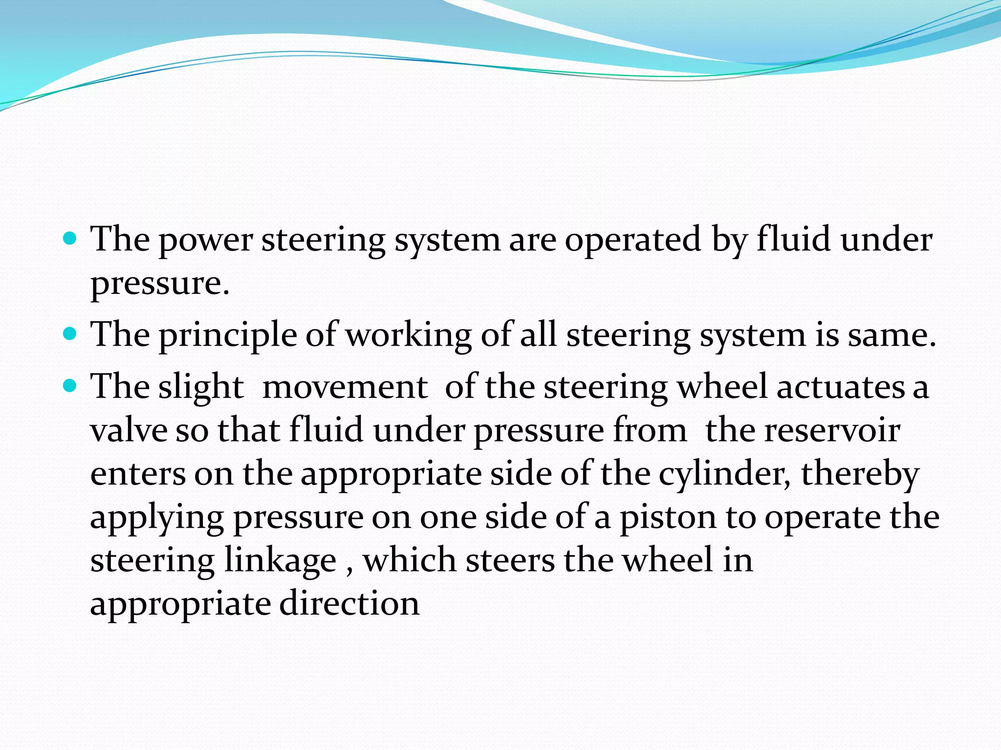  The power steering system are operated by fluid under
pressure.
 The principle of working of all steering system is same.
 The slight movement of the steering wheel actuates a
valve so that fluid under pressure from the reservoir
enters on the appropriate side of the cylinder, thereby
applying pressure on one side of a piston to operate the
steering linkage , which steers the wheel in
appropriate direction
 