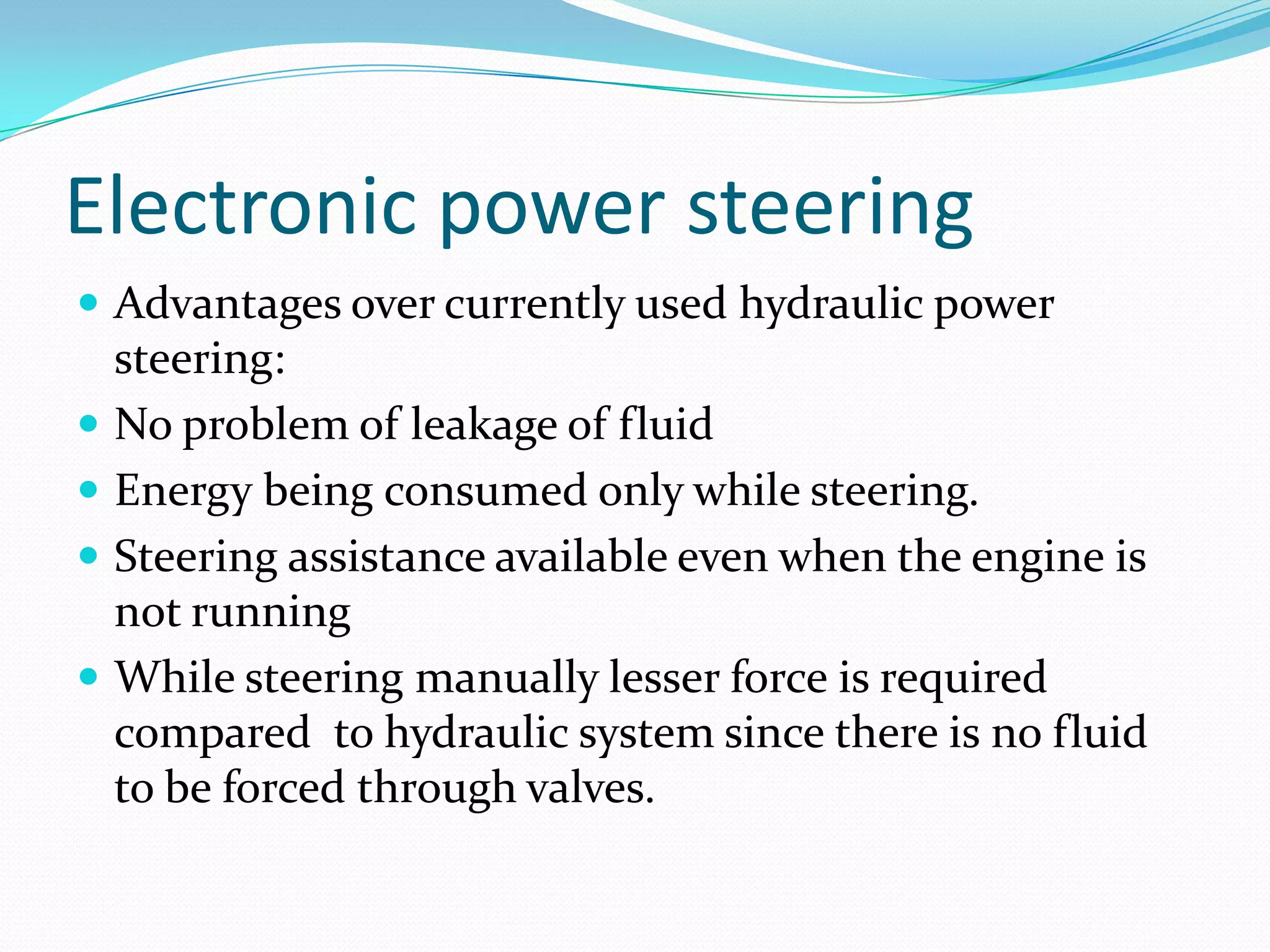Electronic power steering
 Advantages over currently used hydraulic power
steering:
 No problem of leakage of fluid
 Energy being consumed only while steering.
 Steering assistance available even when the engine is
not running
 While steering manually lesser force is required
compared to hydraulic system since there is no fluid
to be forced through valves.
 