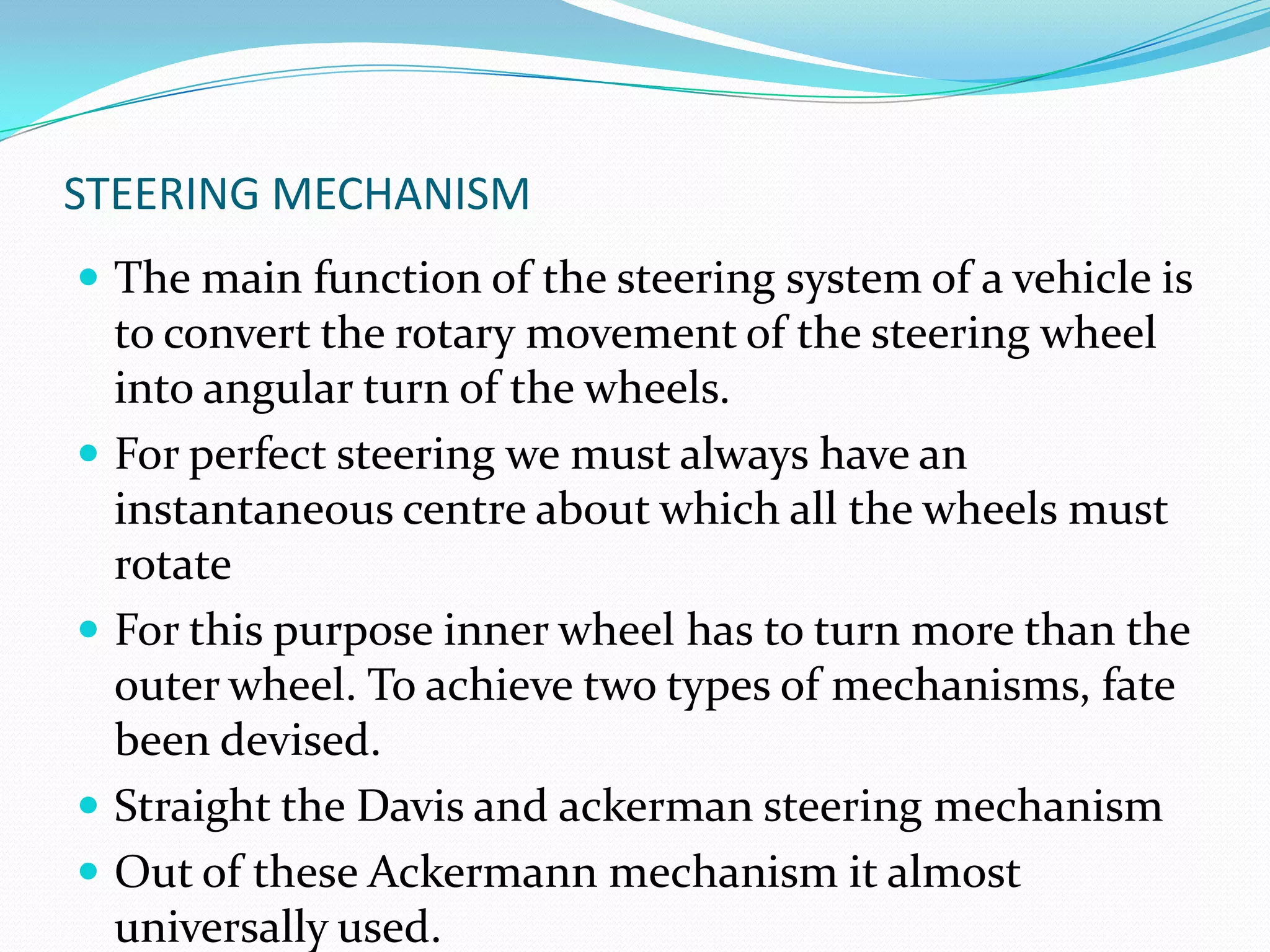 STEERING MECHANISM
 The main function of the steering system of a vehicle is
to convert the rotary movement of the steering wheel
into angular turn of the wheels.
 For perfect steering we must always have an
instantaneous centre about which all the wheels must
rotate
 For this purpose inner wheel has to turn more than the
outer wheel. To achieve two types of mechanisms, fate
been devised.
 Straight the Davis and ackerman steering mechanism
 Out of these Ackermann mechanism it almost
universally used.
 