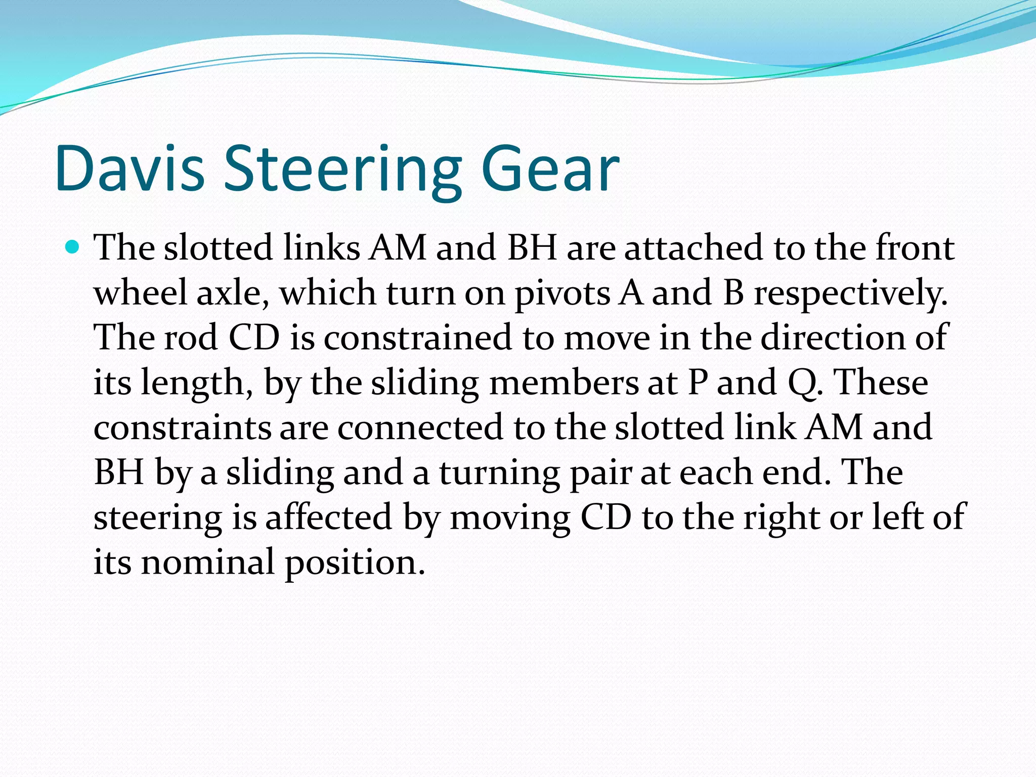Davis Steering Gear
 The slotted links AM and BH are attached to the front
wheel axle, which turn on pivots A and B respectively.
The rod CD is constrained to move in the direction of
its length, by the sliding members at P and Q. These
constraints are connected to the slotted link AM and
BH by a sliding and a turning pair at each end. The
steering is affected by moving CD to the right or left of
its nominal position.
 